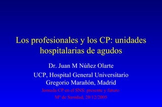 Los profesionales y los CP: unidades hospitalarias de agudos Dr. Juan M Núñez Olarte UCP, Hospital General Universitario Gregorio Marañón, Madrid Jornada CP en el SNS: presente y futuro  Mº de Sanidad, 20/12/2005 