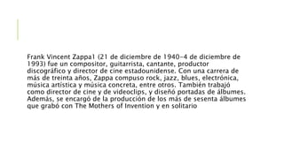 Frank Vincent Zappa1 (21 de diciembre de 1940-4 de diciembre de
1993) fue un compositor, guitarrista, cantante, productor
discográfico y director de cine estadounidense. Con una carrera de
más de treinta años, Zappa compuso rock, jazz, blues, electrónica,
música artística y música concreta, entre otros. También trabajó
como director de cine y de videoclips, y diseñó portadas de álbumes.
Además, se encargó de la producción de los más de sesenta álbumes
que grabó con The Mothers of Invention y en solitario
 