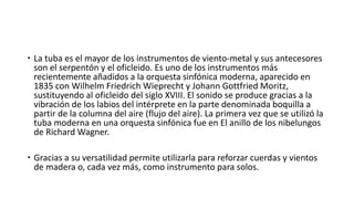  La tuba es el mayor de los instrumentos de viento-metal y sus antecesores
son el serpentón y el oficleido. Es uno de los instrumentos más
recientemente añadidos a la orquesta sinfónica moderna, aparecido en
1835 con Wilhelm Friedrich Wieprecht y Johann Gottfried Moritz,
sustituyendo al oficleido del siglo XVIII. El sonido se produce gracias a la
vibración de los labios del intérprete en la parte denominada boquilla a
partir de la columna del aire (flujo del aire). La primera vez que se utilizó la
tuba moderna en una orquesta sinfónica fue en El anillo de los nibelungos
de Richard Wagner.
 Gracias a su versatilidad permite utilizarla para reforzar cuerdas y vientos
de madera o, cada vez más, como instrumento para solos.
 