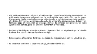  Las tubas también son utilizadas en bandas y en conjuntos de viento, en cuyo caso se
utilizan dos instrumentos de cada una de las dos afinaciones: Mi♭ y Si♭. La tuba es un
instrumento hecho principalmente de latón lacado, si estirásemos una tuba mediría
alrededor de 7 metros y utiliza una boquilla de un tamaño aproximado de 2,4 cm y en
forma de copa en su interior, las tubas pueden ser de cilindros o de pistones, los cuales
agrandan en sonido, pero los cilindros aumentan la velocidad.
 En manos habilidosas, es un instrumento capaz de cubrir un amplio campo de sonidos
(más de 4 octavas) y extraordinariamente ágil.
 Existen varias afinaciones dentro de las tubas; las más comunes son Fa, Mi♭, Do o Si♭.
 La tuba más común es la tuba contrabajo, afinada en Do o Si♭.
 
