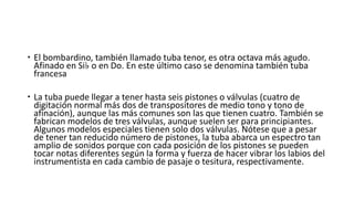  El bombardino, también llamado tuba tenor, es otra octava más agudo.
Afinado en Si♭ o en Do. En este último caso se denomina también tuba
francesa
 La tuba puede llegar a tener hasta seis pistones o válvulas (cuatro de
digitación normal más dos de transpositores de medio tono y tono de
afinación), aunque las más comunes son las que tienen cuatro. También se
fabrican modelos de tres válvulas, aunque suelen ser para principiantes.
Algunos modelos especiales tienen solo dos válvulas. Nótese que a pesar
de tener tan reducido número de pistones, la tuba abarca un espectro tan
amplio de sonidos porque con cada posición de los pistones se pueden
tocar notas diferentes según la forma y fuerza de hacer vibrar los labios del
instrumentista en cada cambio de pasaje o tesitura, respectivamente.
 