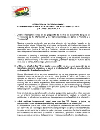                  
 


                     RESPUESTAS A CUESTIONARIO DEL
       CENTRO DE INVESTIGACION DE LAS TELECOMUNICACIONES - CINTEL
                          y al Diario LA REPUBLICA


    1. ¿Cómo incorporará usted en su propuesta de modelo de desarrollo del país las
       Tecnologías de la Información y las Comunicaciones, así como la Ciencia y la
       Tecnología?

       Nuestra propuesta contempla una agresiva adopción de tecnología, basada en los
       siguientes tres pilares: (i) Garantizar el acceso a banda ancha a todos los colombianos; (ii)
       asegurar el uso intensivo de las Tecnologías de la Información en sectores estratégicos:
       educación, salud, justicia, PYMES y el Gobierno; y (iii) el establecimiento de un entorno
       favorable para una industria nacional de hardware, software y contenidos.

       En cuanto a la ciencia y la tecnología, daremos un impulso a las nuevas áreas de acción
       definidas para Colciencias: promoción de la investigación y el desarrollo tecnológico;
       estímulo a la innovación y el desarrollo tecnológico, y formación de recurso humano de alto
       nivel para la ciencia, la tecnología y la innovación.

    2. ¿Cómo ve el rol de las TIC en sectores que están en proceso de adopción de las
       tecnologías como la educación, la salud, la productividad?, ¿Cómo se profundizará
       en la adopción de estas herramientas?

       Hemos identificado cinco sectores estratégicos en los que queremos promover una
       adopción masiva de tecnología: educación, salud, justicia, PYMES y el Gobierno. Por
       ejemplo, en educación, la propuesta contempla el acceso a computadores conectados a
       Internet de banda ancha para más del 70 por ciento de todos los estudiantes de educación
       básica y para por lo menos 90 por ciento de los estudiantes de educación media superior y
       superior. Adicionalmente, se proveerá capacitación en el uso de la tecnología y se dotará
       de ella a más de 450.000 maestros en los próximos cuatro años para que puedan adoptar
       la tecnología en el proceso de aprendizaje.

       Esto sin duda es una transformación educativa que permitirá que nuestros niños aprendan
       en un entorno tecnológico que promueva el pensamiento creativo, la solución de
       problemas y el bilingüismo, herramientas claves para aumentar la calidad de la educación.

    3. ¿Qué políticas implementará usted para que las TIC lleguen a todos los
       colombianos, especialmente donde no hay oferta suficiente de tecnología?
       Es fundamental que el país cuente con una política coherente de estímulos e incentivos
       que aproveche las Tecnologías de la Información para lograr una prosperidad económica e
       inclusión social, aumentar la eficiencia en las relaciones económicas, facilitar la relación de
       los ciudadanos con el Estado y fortalecer la democracia, generando nuevas fuentes de
       ingreso, empleo, crecimiento de la economía y relacionamiento efectivo con el gobierno.
 