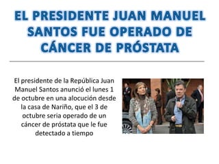 El presidente de la República Juan
 Manuel Santos anunció el lunes 1
de octubre en una alocución desde
   la casa de Nariño, que el 3 de
    octubre seria operado de un
   cáncer de próstata que le fue
        detectado a tiempo
 