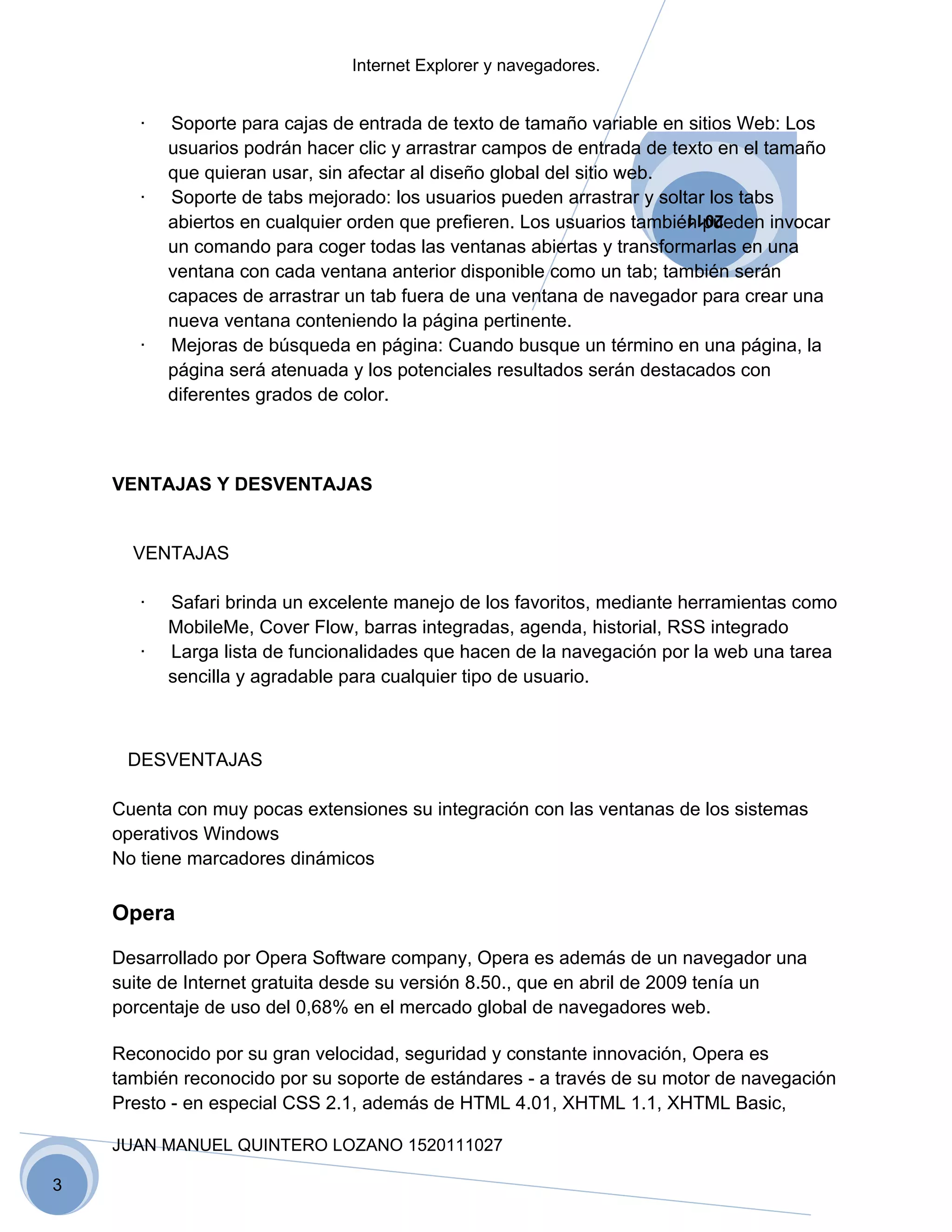 Internet Explorer y navegadores.


       ·   Soporte para cajas de entrada de texto de tamaño variable en sitios Web: Los
           usuarios podrán hacer clic y arrastrar campos de entrada de texto en el tamaño
           que quieran usar, sin afectar al diseño global del sitio web.
       ·   Soporte de tabs mejorado: los usuarios pueden arrastrar y soltar los tabs
           abiertos en cualquier orden que prefieren. Los usuarios también pueden invocar
                                                                        2011

           un comando para coger todas las ventanas abiertas y transformarlas en una
           ventana con cada ventana anterior disponible como un tab; también serán
           capaces de arrastrar un tab fuera de una ventana de navegador para crear una
           nueva ventana conteniendo la página pertinente.
       ·   Mejoras de búsqueda en página: Cuando busque un término en una página, la
           página será atenuada y los potenciales resultados serán destacados con
           diferentes grados de color.



    VENTAJAS Y DESVENTAJAS


      VENTAJAS

       ·   Safari brinda un excelente manejo de los favoritos, mediante herramientas como
           MobileMe, Cover Flow, barras integradas, agenda, historial, RSS integrado
       ·   Larga lista de funcionalidades que hacen de la navegación por la web una tarea
           sencilla y agradable para cualquier tipo de usuario.



     DESVENTAJAS

    Cuenta con muy pocas extensiones su integración con las ventanas de los sistemas
    operativos Windows
    No tiene marcadores dinámicos

    Opera

    Desarrollado por Opera Software company, Opera es además de un navegador una
    suite de Internet gratuita desde su versión 8.50., que en abril de 2009 tenía un
    porcentaje de uso del 0,68% en el mercado global de navegadores web.

    Reconocido por su gran velocidad, seguridad y constante innovación, Opera es
    también reconocido por su soporte de estándares - a través de su motor de navegación
    Presto - en especial CSS 2.1, además de HTML 4.01, XHTML 1.1, XHTML Basic,

    JUAN MANUEL QUINTERO LOZANO 1520111027

3
 