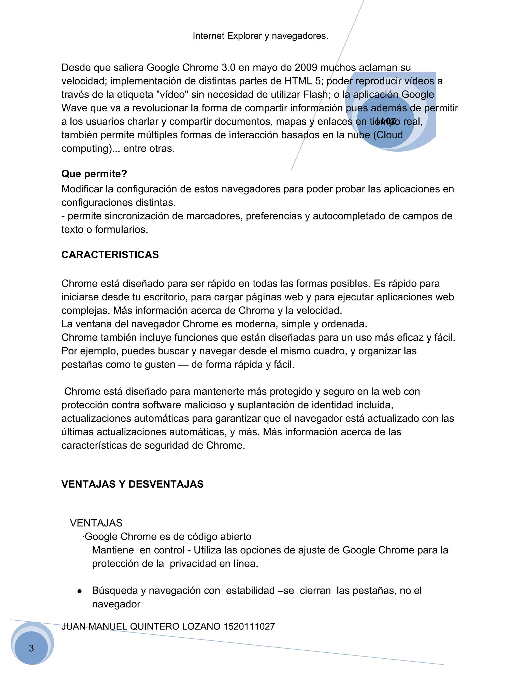 Internet Explorer y navegadores.


    Desde que saliera Google Chrome 3.0 en mayo de 2009 muchos aclaman su
    velocidad; implementación de distintas partes de HTML 5; poder reproducir vídeos a
    través de la etiqueta "vídeo" sin necesidad de utilizar Flash; o la aplicación Google
    Wave que va a revolucionar la forma de compartir información pues además de permitir
    a los usuarios charlar y compartir documentos, mapas y enlaces en tiempo real,
                                                                         2011

    también permite múltiples formas de interacción basados en la nube (Cloud
    computing)... entre otras.

    Que permite?
    Modificar la configuración de estos navegadores para poder probar las aplicaciones en
    configuraciones distintas.
    - permite sincronización de marcadores, preferencias y autocompletado de campos de
    texto o formularios.

    CARACTERISTICAS

    Chrome está diseñado para ser rápido en todas las formas posibles. Es rápido para
    iniciarse desde tu escritorio, para cargar páginas web y para ejecutar aplicaciones web
    complejas. Más información acerca de Chrome y la velocidad.
    La ventana del navegador Chrome es moderna, simple y ordenada.
    Chrome también incluye funciones que están diseñadas para un uso más eficaz y fácil.
    Por ejemplo, puedes buscar y navegar desde el mismo cuadro, y organizar las
    pestañas como te gusten — de forma rápida y fácil.

     Chrome está diseñado para mantenerte más protegido y seguro en la web con
    protección contra software malicioso y suplantación de identidad incluida,
    actualizaciones automáticas para garantizar que el navegador está actualizado con las
    últimas actualizaciones automáticas, y más. Más información acerca de las
    características de seguridad de Chrome.


    VENTAJAS Y DESVENTAJAS


     VENTAJAS
       ·Google Chrome es de código abierto
         Mantiene en control - Utiliza las opciones de ajuste de Google Chrome para la
         protección de la privacidad en línea.

       ●   Búsqueda y navegación con estabilidad –se cierran las pestañas, no el
           navegador

    JUAN MANUEL QUINTERO LOZANO 1520111027

3
 