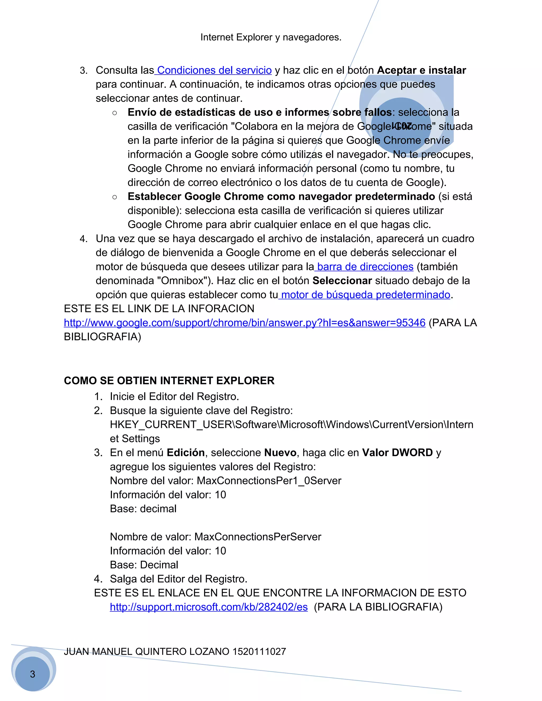 Internet Explorer y navegadores.


       3. Consulta las Condiciones del servicio y haz clic en el botón Aceptar e instalar
            para continuar. A continuación, te indicamos otras opciones que puedes
            seleccionar antes de continuar.
               ○ Envío de estadísticas de uso e informes sobre fallos: selecciona la
                   casilla de verificación "Colabora en la mejora de Google Chrome" situada
                                                                        2011

                   en la parte inferior de la página si quieres que Google Chrome envíe
                   información a Google sobre cómo utilizas el navegador. No te preocupes,
                   Google Chrome no enviará información personal (como tu nombre, tu
                   dirección de correo electrónico o los datos de tu cuenta de Google).
               ○ Establecer Google Chrome como navegador predeterminado (si está
                   disponible): selecciona esta casilla de verificación si quieres utilizar
                   Google Chrome para abrir cualquier enlace en el que hagas clic.
        4. Una vez que se haya descargado el archivo de instalación, aparecerá un cuadro
            de diálogo de bienvenida a Google Chrome en el que deberás seleccionar el
            motor de búsqueda que desees utilizar para la barra de direcciones (también
            denominada "Omnibox"). Haz clic en el botón Seleccionar situado debajo de la
            opción que quieras establecer como tu motor de búsqueda predeterminado.
    ESTE ES EL LINK DE LA INFORACION
    http://www.google.com/support/chrome/bin/answer.py?hl=es&answer=95346 (PARA LA
    BIBLIOGRAFIA)



    COMO SE OBTIEN INTERNET EXPLORER
        1. Inicie el Editor del Registro.
        2. Busque la siguiente clave del Registro:
           HKEY_CURRENT_USERSoftwareMicrosoftWindowsCurrentVersionIntern
           et Settings
        3. En el menú Edición, seleccione Nuevo, haga clic en Valor DWORD y
           agregue los siguientes valores del Registro:
           Nombre del valor: MaxConnectionsPer1_0Server
           Información del valor: 10
           Base: decimal

             Nombre de valor: MaxConnectionsPerServer
             Información del valor: 10
             Base: Decimal
          4. Salga del Editor del Registro.
          ESTE ES EL ENLACE EN EL QUE ENCONTRE LA INFORMACION DE ESTO
             http://support.microsoft.com/kb/282402/es (PARA LA BIBLIOGRAFIA)



    JUAN MANUEL QUINTERO LOZANO 1520111027

3
 