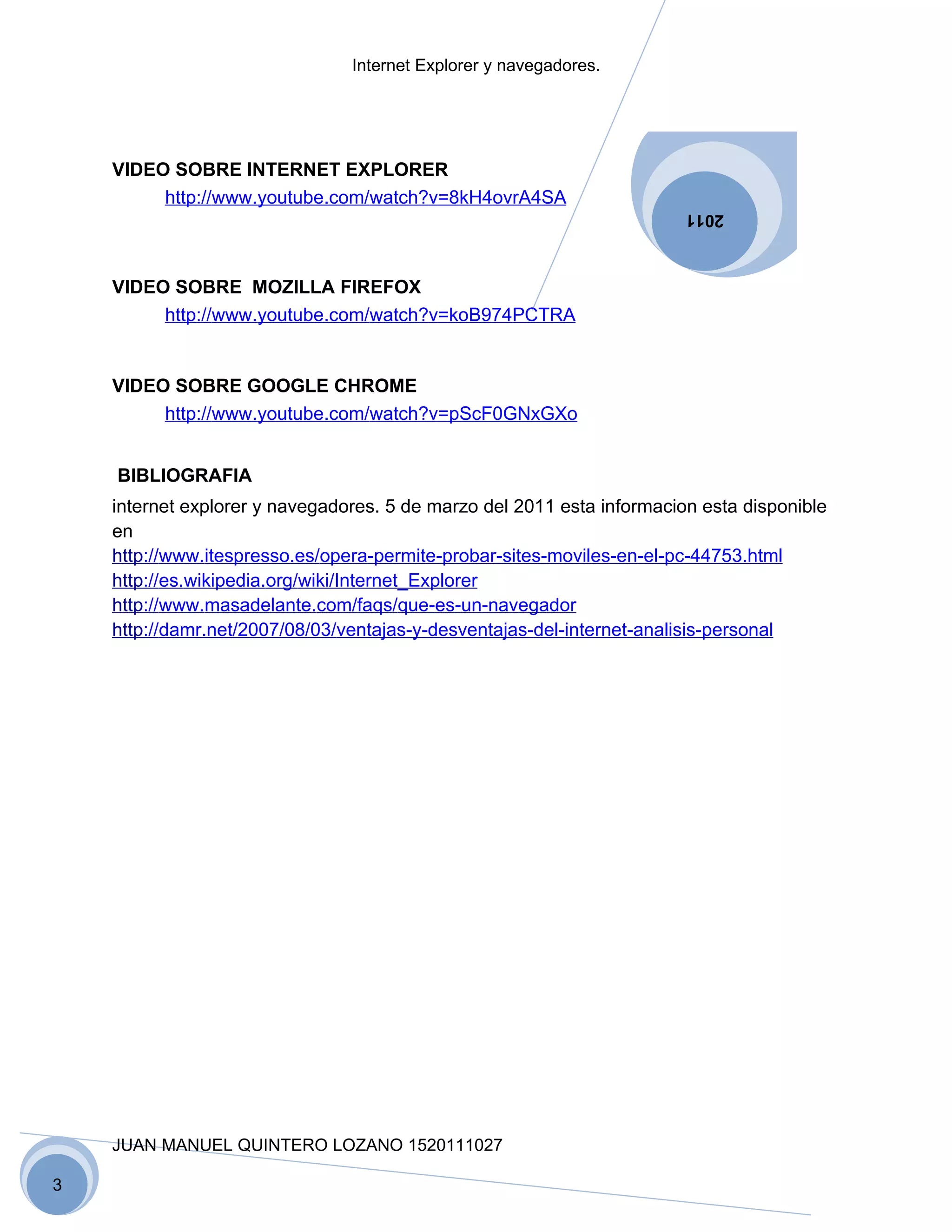 Internet Explorer y navegadores.




    VIDEO SOBRE INTERNET EXPLORER
         http://www.youtube.com/watch?v=8kH4ovrA4SA
                                                                        2011



    VIDEO SOBRE MOZILLA FIREFOX
         http://www.youtube.com/watch?v=koB974PCTRA


    VIDEO SOBRE GOOGLE CHROME
         http://www.youtube.com/watch?v=pScF0GNxGXo


    BIBLIOGRAFIA
    internet explorer y navegadores. 5 de marzo del 2011 esta informacion esta disponible
    en
    http://www.itespresso.es/opera-permite-probar-sites-moviles-en-el-pc-44753.html
    http://es.wikipedia.org/wiki/Internet_Explorer
    http://www.masadelante.com/faqs/que-es-un-navegador
    http://damr.net/2007/08/03/ventajas-y-desventajas-del-internet-analisis-personal




    JUAN MANUEL QUINTERO LOZANO 1520111027

3
 