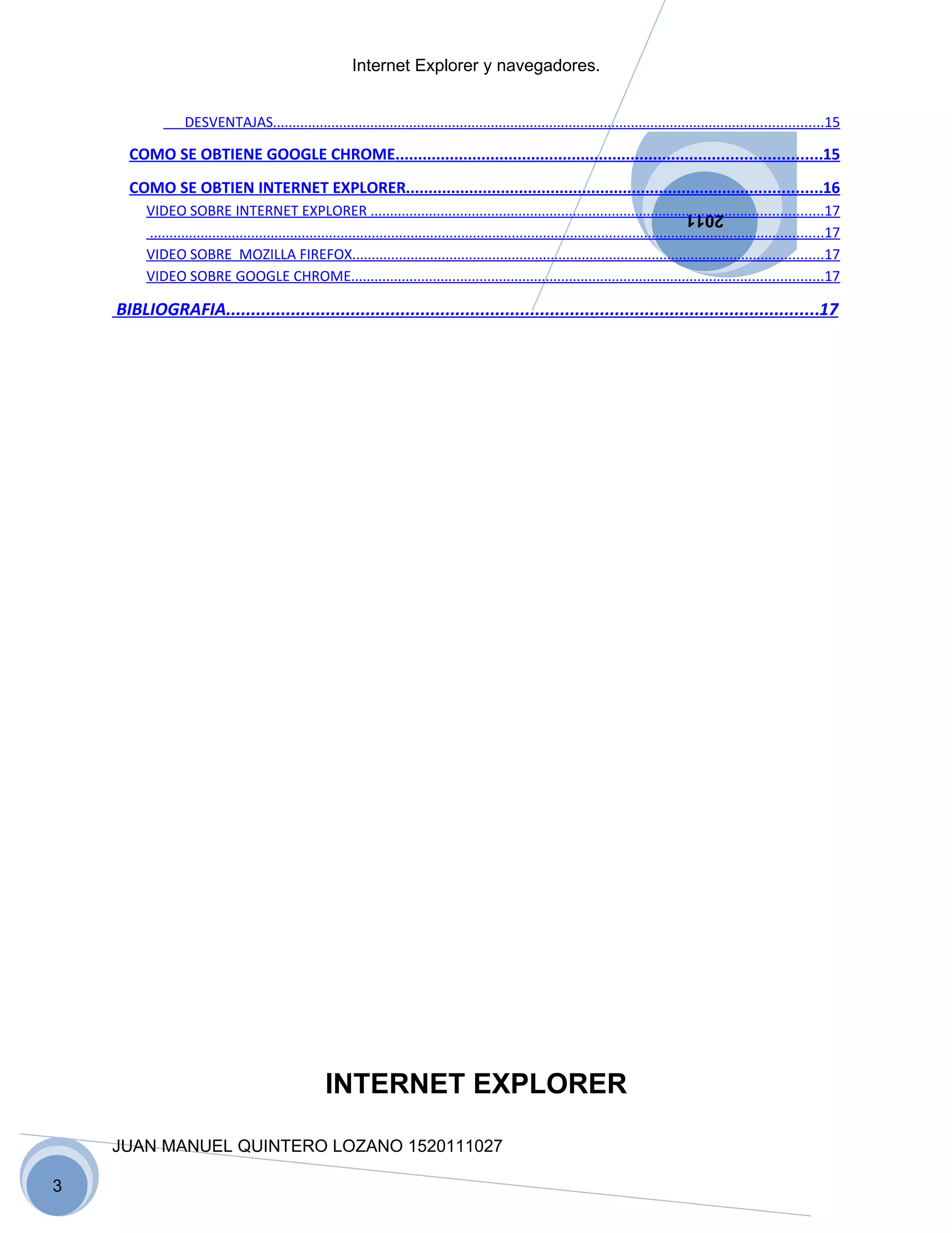Internet Explorer y navegadores.


                  DESVENTAJAS.............................................................................................................................................15

      COMO SE OBTIENE GOOGLE CHROME..............................................................................................15
      COMO SE OBTIEN INTERNET EXPLORER............................................................................................16
         VIDEO SOBRE INTERNET EXPLORER ....................................................................................................................17
                                                                                                                                                 2011
         .............................................................................................................................................................................17
         VIDEO SOBRE MOZILLA FIREFOX.........................................................................................................................17
         VIDEO SOBRE GOOGLE CHROME.........................................................................................................................17

    BIBLIOGRAFIA.......................................................................................................................17




                                                      INTERNET EXPLORER

    JUAN MANUEL QUINTERO LOZANO 1520111027

3
 