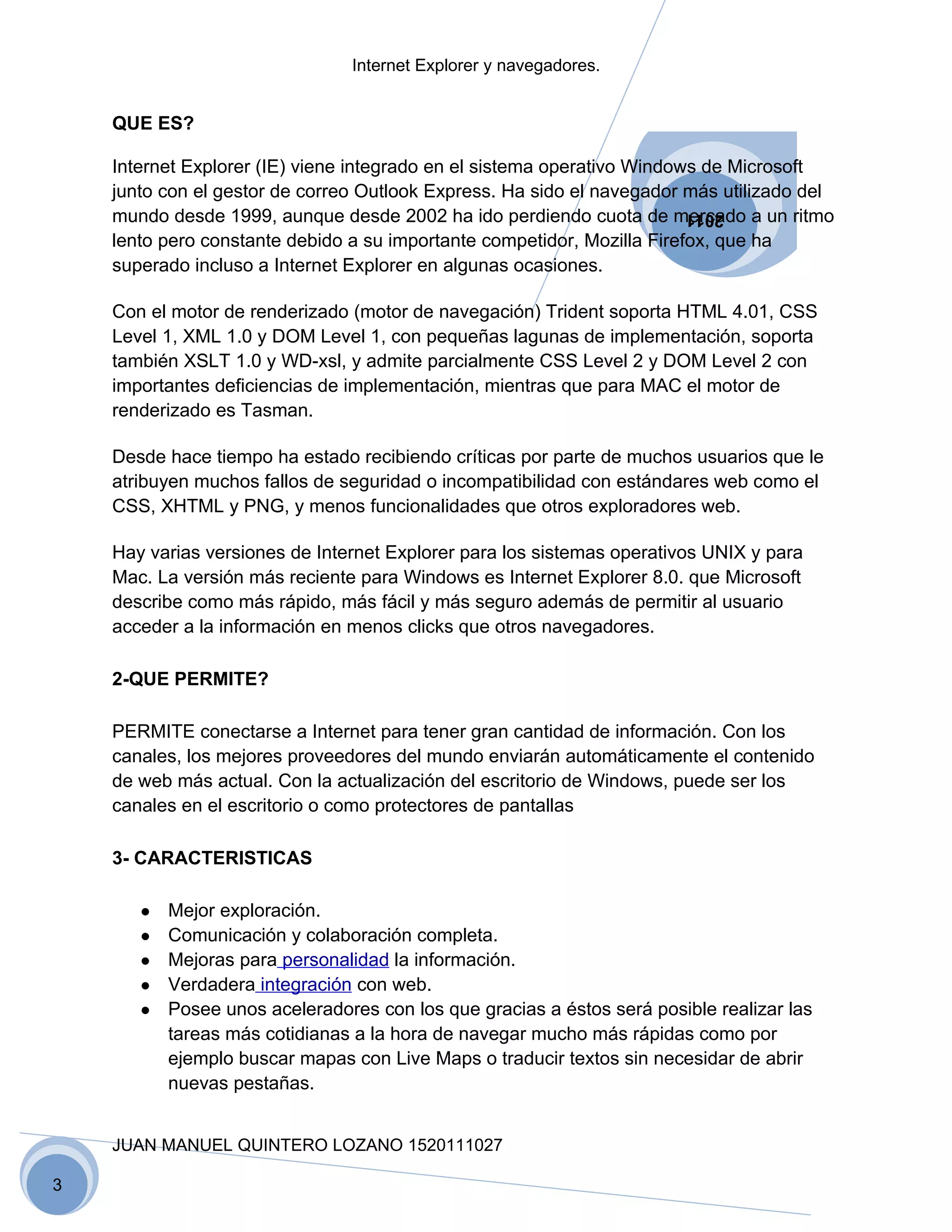 Internet Explorer y navegadores.


    QUE ES?

    Internet Explorer (IE) viene integrado en el sistema operativo Windows de Microsoft
    junto con el gestor de correo Outlook Express. Ha sido el navegador más utilizado del
    mundo desde 1999, aunque desde 2002 ha ido perdiendo cuota de mercado a un ritmo
                                                                        2011
    lento pero constante debido a su importante competidor, Mozilla Firefox, que ha
    superado incluso a Internet Explorer en algunas ocasiones.

    Con el motor de renderizado (motor de navegación) Trident soporta HTML 4.01, CSS
    Level 1, XML 1.0 y DOM Level 1, con pequeñas lagunas de implementación, soporta
    también XSLT 1.0 y WD-xsl, y admite parcialmente CSS Level 2 y DOM Level 2 con
    importantes deficiencias de implementación, mientras que para MAC el motor de
    renderizado es Tasman.

    Desde hace tiempo ha estado recibiendo críticas por parte de muchos usuarios que le
    atribuyen muchos fallos de seguridad o incompatibilidad con estándares web como el
    CSS, XHTML y PNG, y menos funcionalidades que otros exploradores web.

    Hay varias versiones de Internet Explorer para los sistemas operativos UNIX y para
    Mac. La versión más reciente para Windows es Internet Explorer 8.0. que Microsoft
    describe como más rápido, más fácil y más seguro además de permitir al usuario
    acceder a la información en menos clicks que otros navegadores.

    2-QUE PERMITE?

    PERMITE conectarse a Internet para tener gran cantidad de información. Con los
    canales, los mejores proveedores del mundo enviarán automáticamente el contenido
    de web más actual. Con la actualización del escritorio de Windows, puede ser los
    canales en el escritorio o como protectores de pantallas

    3- CARACTERISTICAS

       ●   Mejor exploración.
       ●   Comunicación y colaboración completa.
       ●   Mejoras para personalidad la información.
       ●   Verdadera integración con web.
       ●   Posee unos aceleradores con los que gracias a éstos será posible realizar las
           tareas más cotidianas a la hora de navegar mucho más rápidas como por
           ejemplo buscar mapas con Live Maps o traducir textos sin necesidar de abrir
           nuevas pestañas.


    JUAN MANUEL QUINTERO LOZANO 1520111027

3
 