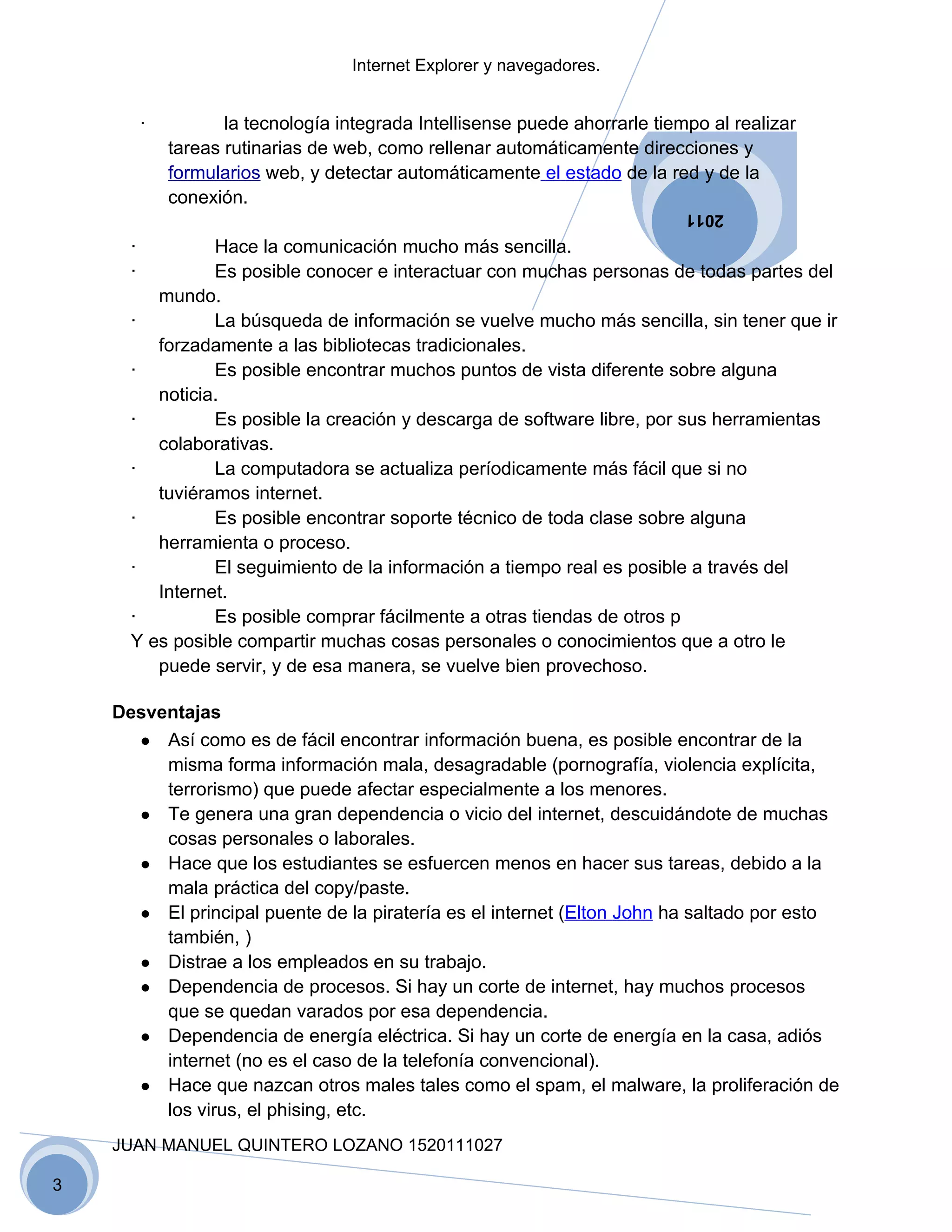 Internet Explorer y navegadores.


          ·          la tecnología integrada Intellisense puede ahorrarle tiempo al realizar
              tareas rutinarias de web, como rellenar automáticamente direcciones y
              formularios web, y detectar automáticamente el estado de la red y de la
              conexión.
                                                                              2011

      ·         Hace la comunicación mucho más sencilla.
      ·         Es posible conocer e interactuar con muchas personas de todas partes del
         mundo.
      ·         La búsqueda de información se vuelve mucho más sencilla, sin tener que ir
         forzadamente a las bibliotecas tradicionales.
      ·         Es posible encontrar muchos puntos de vista diferente sobre alguna
         noticia.
      ·         Es posible la creación y descarga de software libre, por sus herramientas
         colaborativas.
      ·         La computadora se actualiza períodicamente más fácil que si no
         tuviéramos internet.
      ·         Es posible encontrar soporte técnico de toda clase sobre alguna
         herramienta o proceso.
      ·         El seguimiento de la información a tiempo real es posible a través del
         Internet.
      ·         Es posible comprar fácilmente a otras tiendas de otros p
      Y es posible compartir muchas cosas personales o conocimientos que a otro le
         puede servir, y de esa manera, se vuelve bien provechoso.

    Desventajas
      ● Así como es de fácil encontrar información buena, es posible encontrar de la
         misma forma información mala, desagradable (pornografía, violencia explícita,
         terrorismo) que puede afectar especialmente a los menores.
      ● Te genera una gran dependencia o vicio del internet, descuidándote de muchas
         cosas personales o laborales.
      ● Hace que los estudiantes se esfuercen menos en hacer sus tareas, debido a la
         mala práctica del copy/paste.
      ● El principal puente de la piratería es el internet (Elton John ha saltado por esto
         también, )
      ● Distrae a los empleados en su trabajo.
      ● Dependencia de procesos. Si hay un corte de internet, hay muchos procesos
         que se quedan varados por esa dependencia.
      ● Dependencia de energía eléctrica. Si hay un corte de energía en la casa, adiós
         internet (no es el caso de la telefonía convencional).
      ● Hace que nazcan otros males tales como el spam, el malware, la proliferación de
         los virus, el phising, etc.
    JUAN MANUEL QUINTERO LOZANO 1520111027

3
 