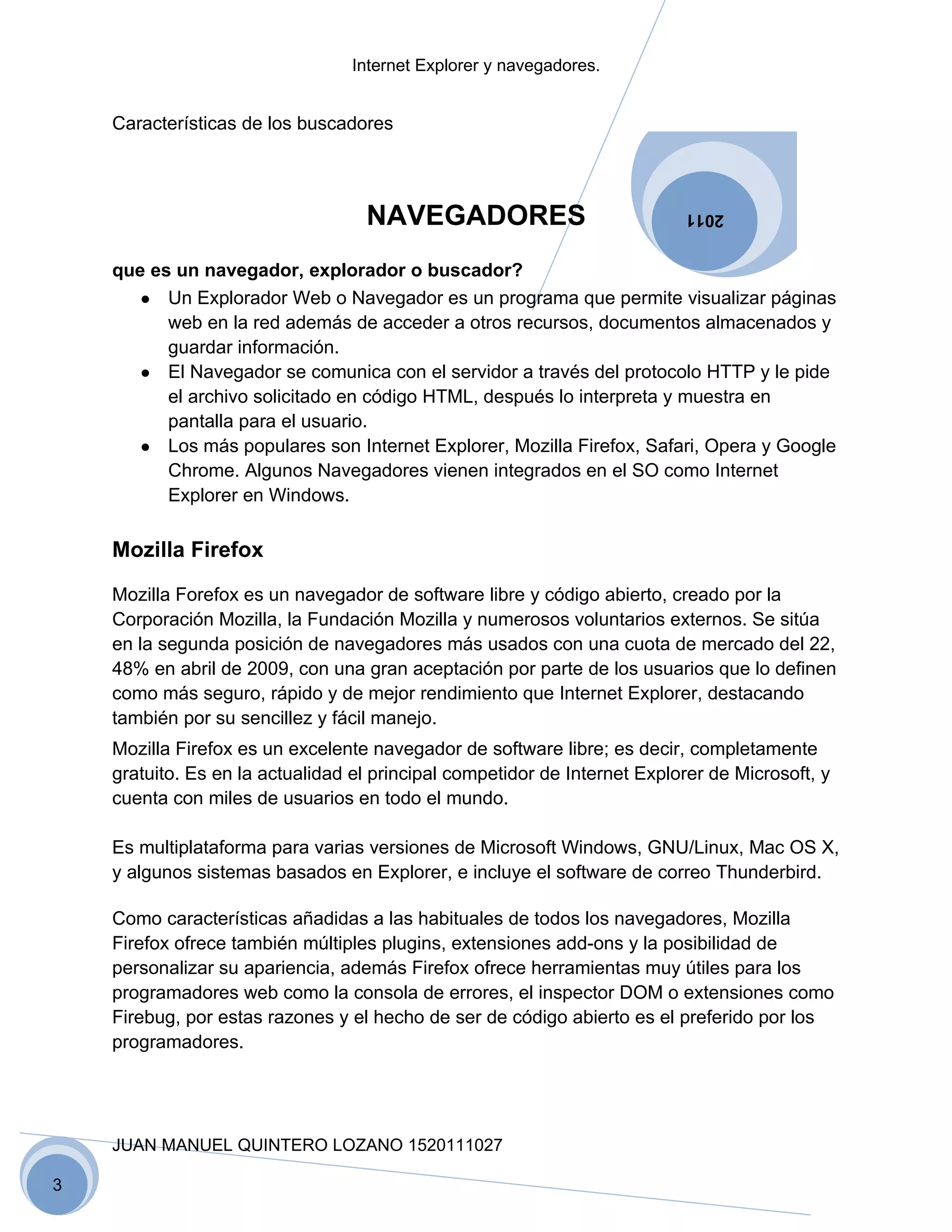 Internet Explorer y navegadores.


    Características de los buscadores




                                   NAVEGADORES                             2011


    que es un navegador, explorador o buscador?
       ● Un Explorador Web o Navegador es un programa que permite visualizar páginas
          web en la red además de acceder a otros recursos, documentos almacenados y
          guardar información.
       ● El Navegador se comunica con el servidor a través del protocolo HTTP y le pide
          el archivo solicitado en código HTML, después lo interpreta y muestra en
          pantalla para el usuario.
       ● Los más populares son Internet Explorer, Mozilla Firefox, Safari, Opera y Google
          Chrome. Algunos Navegadores vienen integrados en el SO como Internet
          Explorer en Windows.

    Mozilla Firefox

    Mozilla Forefox es un navegador de software libre y código abierto, creado por la
    Corporación Mozilla, la Fundación Mozilla y numerosos voluntarios externos. Se sitúa
    en la segunda posición de navegadores más usados con una cuota de mercado del 22,
    48% en abril de 2009, con una gran aceptación por parte de los usuarios que lo definen
    como más seguro, rápido y de mejor rendimiento que Internet Explorer, destacando
    también por su sencillez y fácil manejo.
    Mozilla Firefox es un excelente navegador de software libre; es decir, completamente
    gratuito. Es en la actualidad el principal competidor de Internet Explorer de Microsoft, y
    cuenta con miles de usuarios en todo el mundo.

    Es multiplataforma para varias versiones de Microsoft Windows, GNU/Linux, Mac OS X,
    y algunos sistemas basados en Explorer, e incluye el software de correo Thunderbird.

    Como características añadidas a las habituales de todos los navegadores, Mozilla
    Firefox ofrece también múltiples plugins, extensiones add-ons y la posibilidad de
    personalizar su apariencia, además Firefox ofrece herramientas muy útiles para los
    programadores web como la consola de errores, el inspector DOM o extensiones como
    Firebug, por estas razones y el hecho de ser de código abierto es el preferido por los
    programadores.




    JUAN MANUEL QUINTERO LOZANO 1520111027

3
 