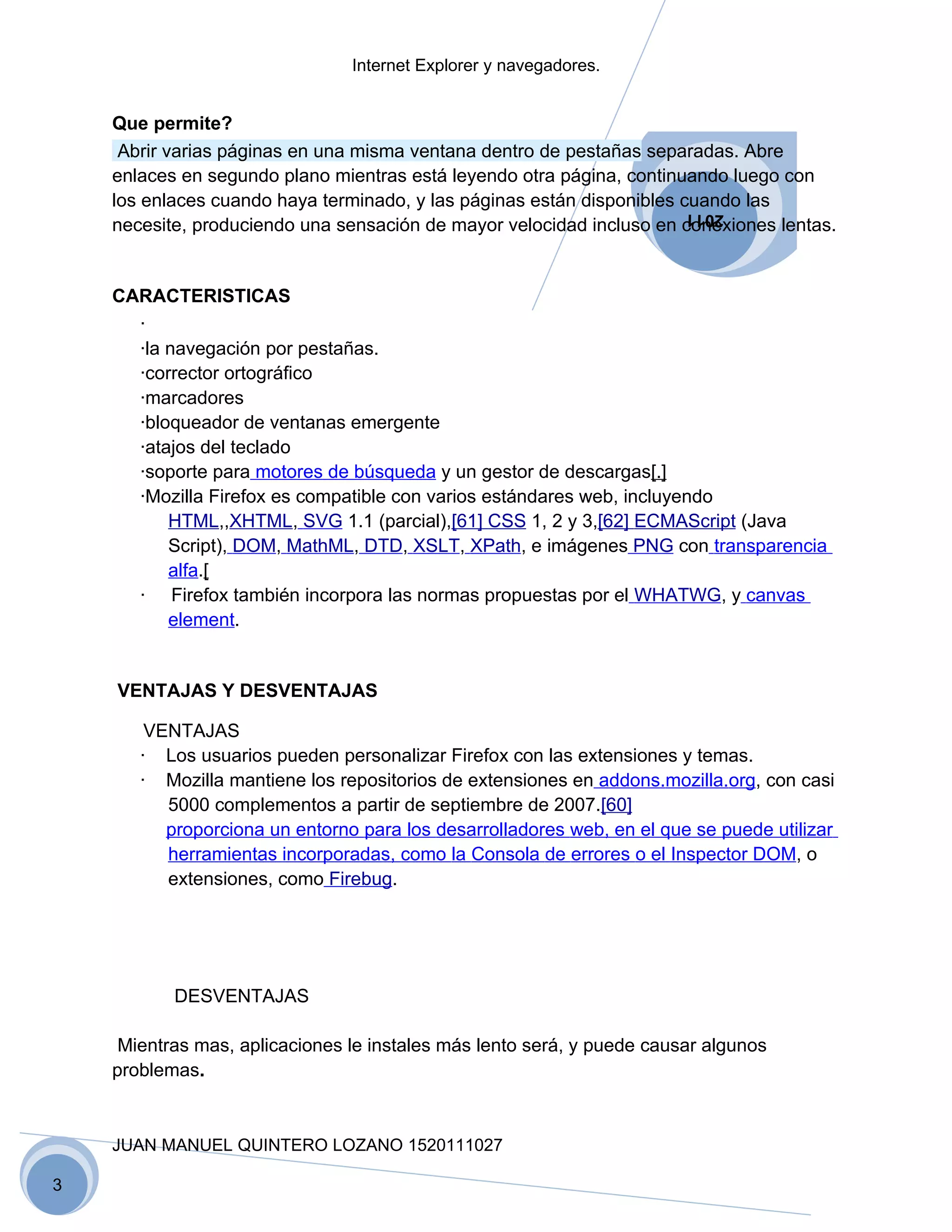 Internet Explorer y navegadores.


    Que permite?
     Abrir varias páginas en una misma ventana dentro de pestañas separadas. Abre
    enlaces en segundo plano mientras está leyendo otra página, continuando luego con
    los enlaces cuando haya terminado, y las páginas están disponibles cuando las
                                                                        2011
    necesite, produciendo una sensación de mayor velocidad incluso en conexiones lentas.


    CARACTERISTICAS
      ·
      ·la navegación por pestañas.
      ·corrector ortográfico
      ·marcadores
      ·bloqueador de ventanas emergente
      ·atajos del teclado
      ·soporte para motores de búsqueda y un gestor de descargas[.]
      ·Mozilla Firefox es compatible con varios estándares web, incluyendo
          HTML,,XHTML, SVG 1.1 (parcial),[61] CSS 1, 2 y 3,[62] ECMAScript (Java
          Script), DOM, MathML, DTD, XSLT, XPath, e imágenes PNG con transparencia
          alfa.[
      · Firefox también incorpora las normas propuestas por el WHATWG, y canvas
          element.


    VENTAJAS Y DESVENTAJAS

        VENTAJAS
       · Los usuarios pueden personalizar Firefox con las extensiones y temas.
       · Mozilla mantiene los repositorios de extensiones en addons.mozilla.org, con casi
          5000 complementos a partir de septiembre de 2007.[60]
          proporciona un entorno para los desarrolladores web, en el que se puede utilizar
          herramientas incorporadas, como la Consola de errores o el Inspector DOM, o
          extensiones, como Firebug.




           DESVENTAJAS

     Mientras mas, aplicaciones le instales más lento será, y puede causar algunos
    problemas.



    JUAN MANUEL QUINTERO LOZANO 1520111027

3
 