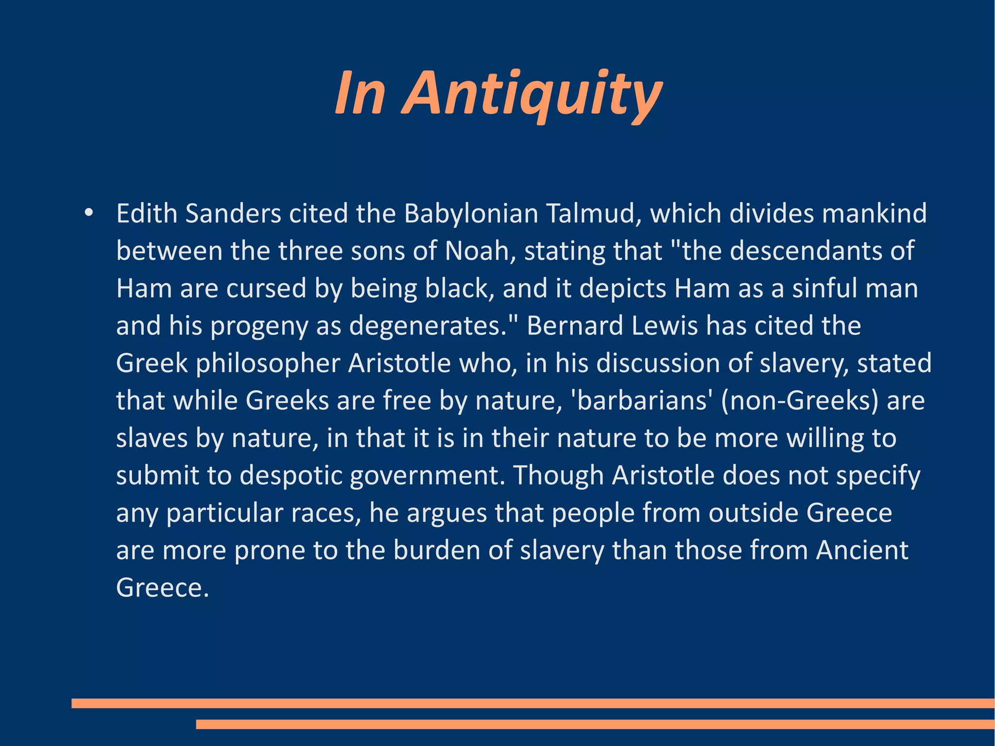 In Antiquity Edith Sanders cited the Babylonian Talmud, which divides mankind between the three sons of Noah, stating that "the descendants of Ham are cursed by being black, and it depicts Ham as a sinful man and his progeny as degenerates." Bernard Lewis has cited the Greek philosopher Aristotle who, in his discussion of slavery, stated that while Greeks are free by nature, 'barbarians' (non-Greeks) are slaves by nature, in that it is in their nature to be more willing to submit to despotic government. Though Aristotle does not specify any particular races, he argues that people from outside Greece are more prone to the burden of slavery than those from Ancient Greece. 
