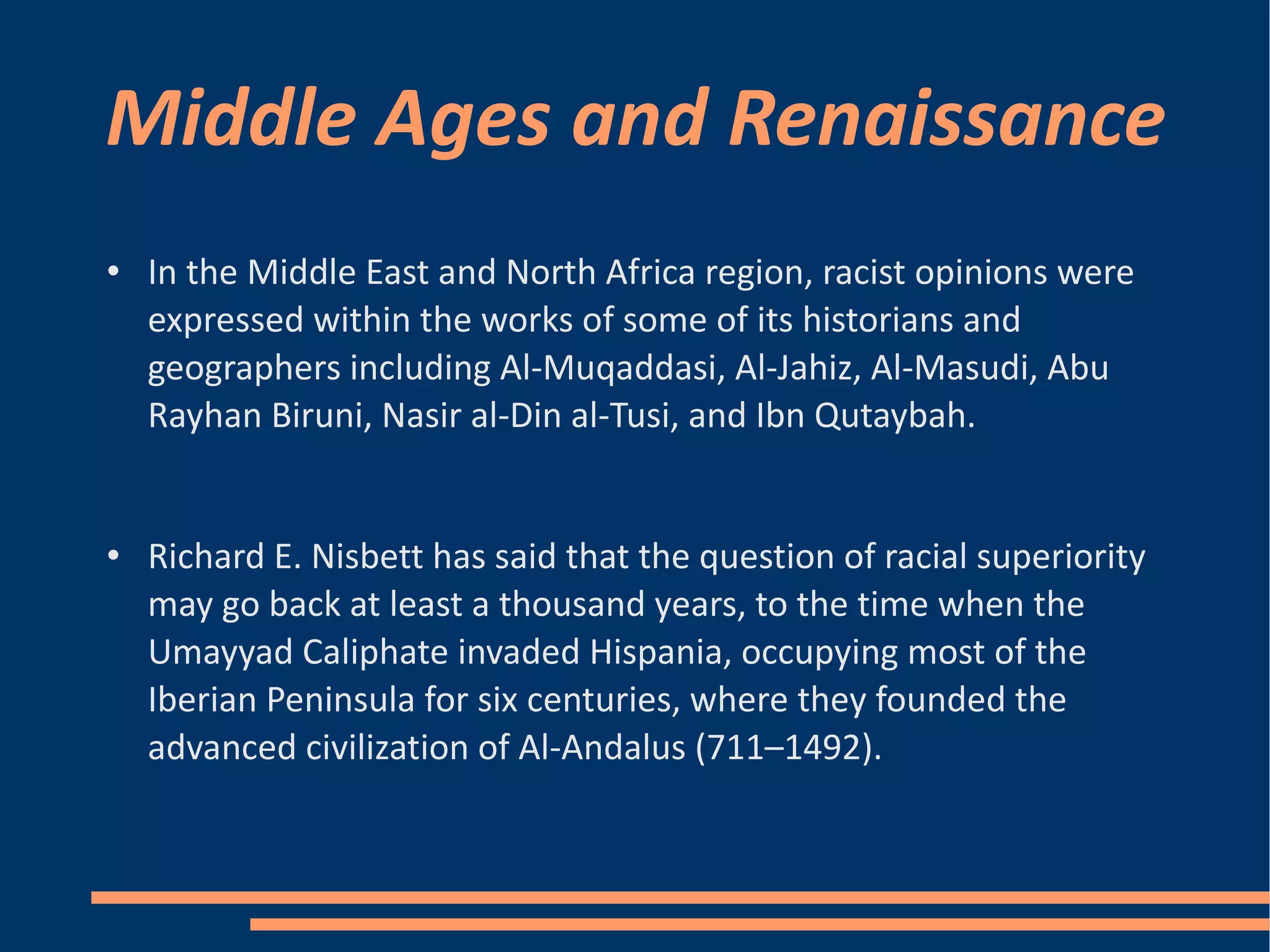 Middle Ages and Renaissance In the Middle East and North Africa region, racist opinions were expressed within the works of some of its historians and geographers including Al-Muqaddasi, Al-Jahiz, Al-Masudi, Abu Rayhan Biruni, Nasir al-Din al-Tusi, and Ibn Qutaybah. Richard E. Nisbett has said that the question of racial superiority may go back at least a thousand years, to the time when the Umayyad Caliphate invaded Hispania, occupying most of the Iberian Peninsula for six centuries, where they founded the advanced civilization of Al-Andalus (711–1492). 