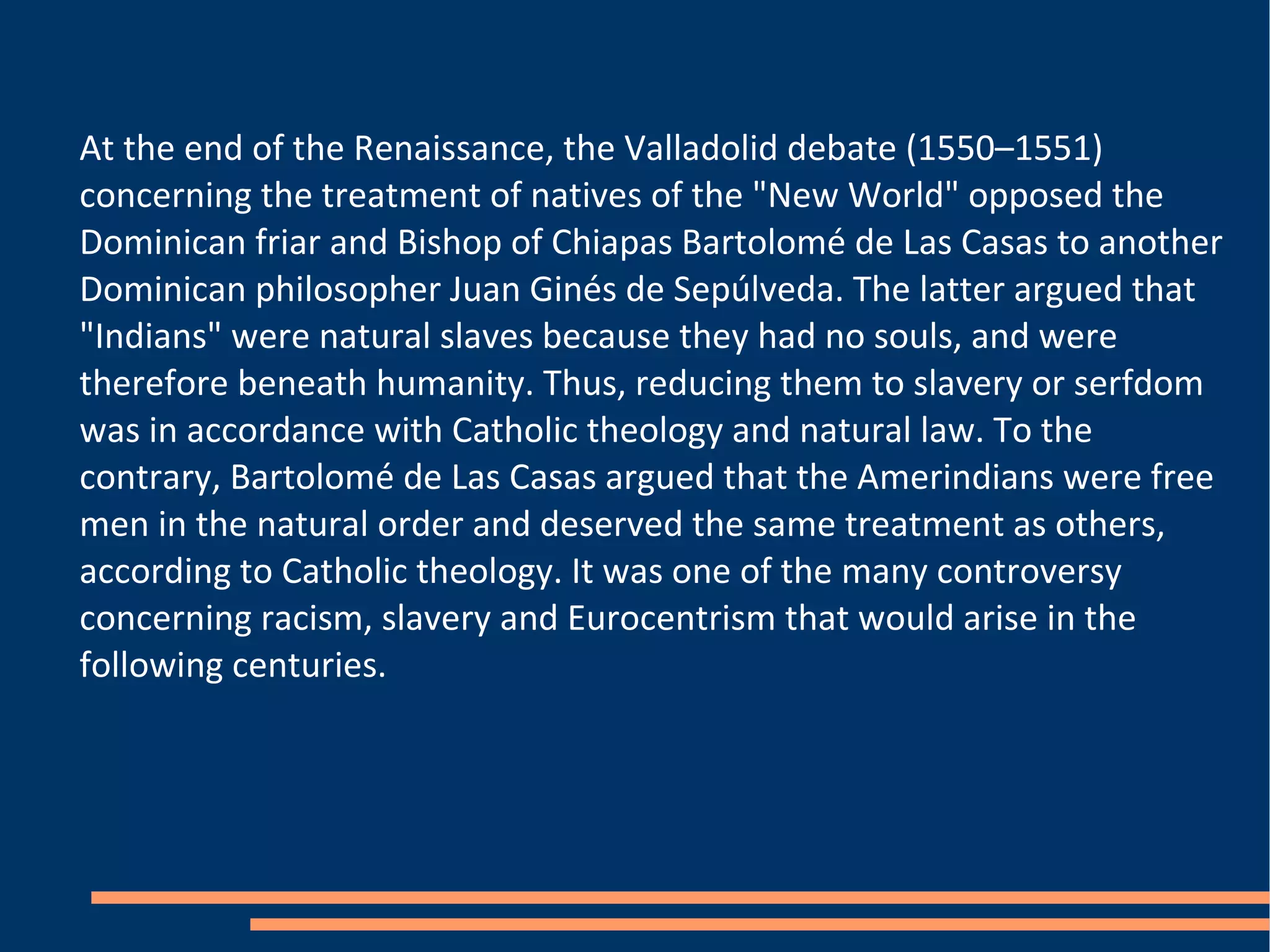 At the end of the Renaissance, the Valladolid debate (1550–1551) concerning the treatment of natives of the "New World" opposed the Dominican friar and Bishop of Chiapas Bartolomé de Las Casas to another Dominican philosopher Juan Ginés de Sepúlveda. The latter argued that "Indians" were natural slaves because they had no souls, and were therefore beneath humanity. Thus, reducing them to slavery or serfdom was in accordance with Catholic theology and natural law. To the contrary, Bartolomé de Las Casas argued that the Amerindians were free men in the natural order and deserved the same treatment as others, according to Catholic theology. It was one of the many controversy concerning racism, slavery and Eurocentrism that would arise in the following centuries. 