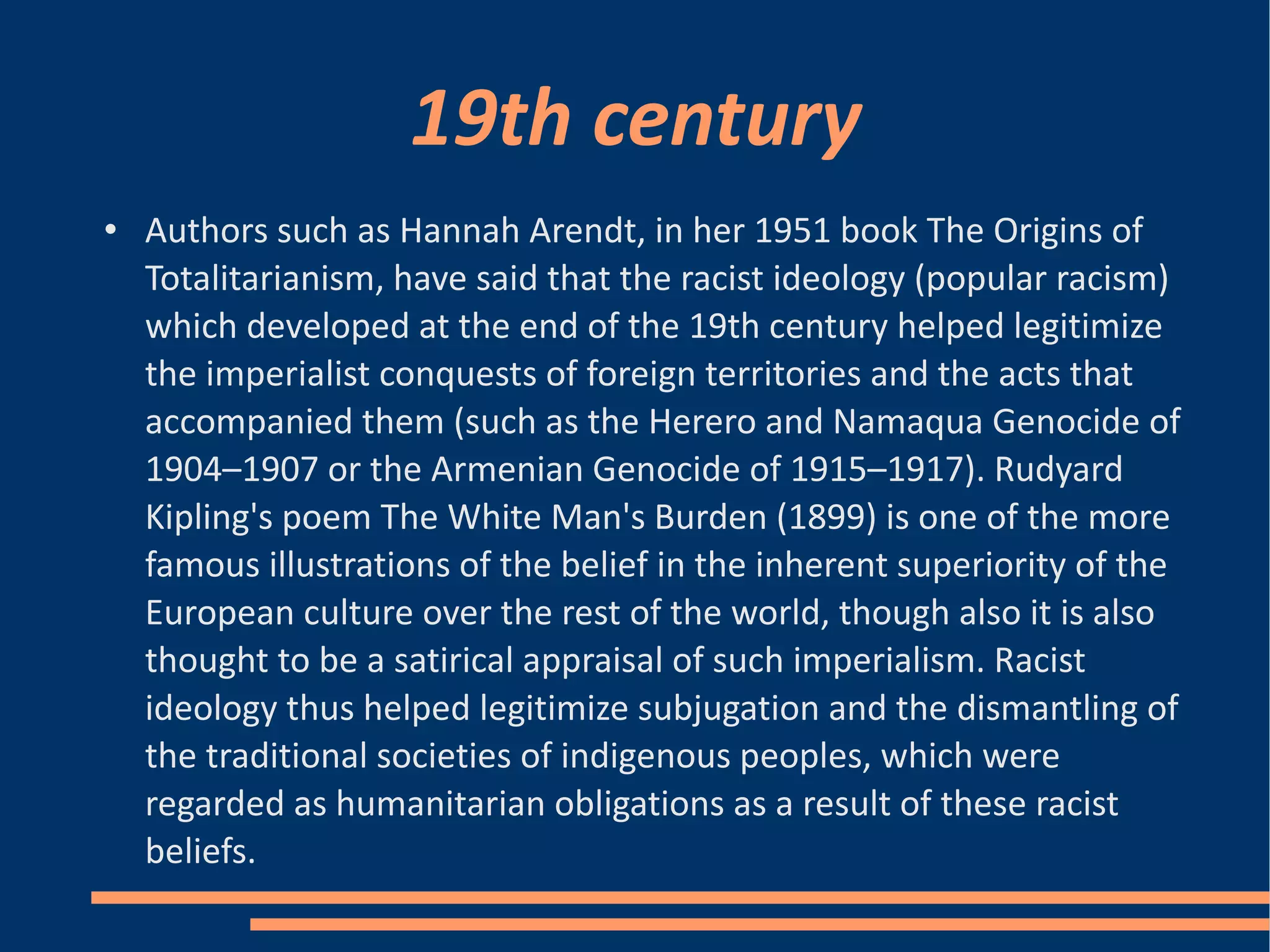 19th century Authors such as Hannah Arendt, in her 1951 book The Origins of Totalitarianism, have said that the racist ideology (popular racism) which developed at the end of the 19th century helped legitimize the imperialist conquests of foreign territories and the acts that accompanied them (such as the Herero and Namaqua Genocide of 1904–1907 or the Armenian Genocide of 1915–1917). Rudyard Kipling's poem The White Man's Burden (1899) is one of the more famous illustrations of the belief in the inherent superiority of the European culture over the rest of the world, though also it is also thought to be a satirical appraisal of such imperialism. Racist ideology thus helped legitimize subjugation and the dismantling of the traditional societies of indigenous peoples, which were regarded as humanitarian obligations as a result of these racist beliefs. 