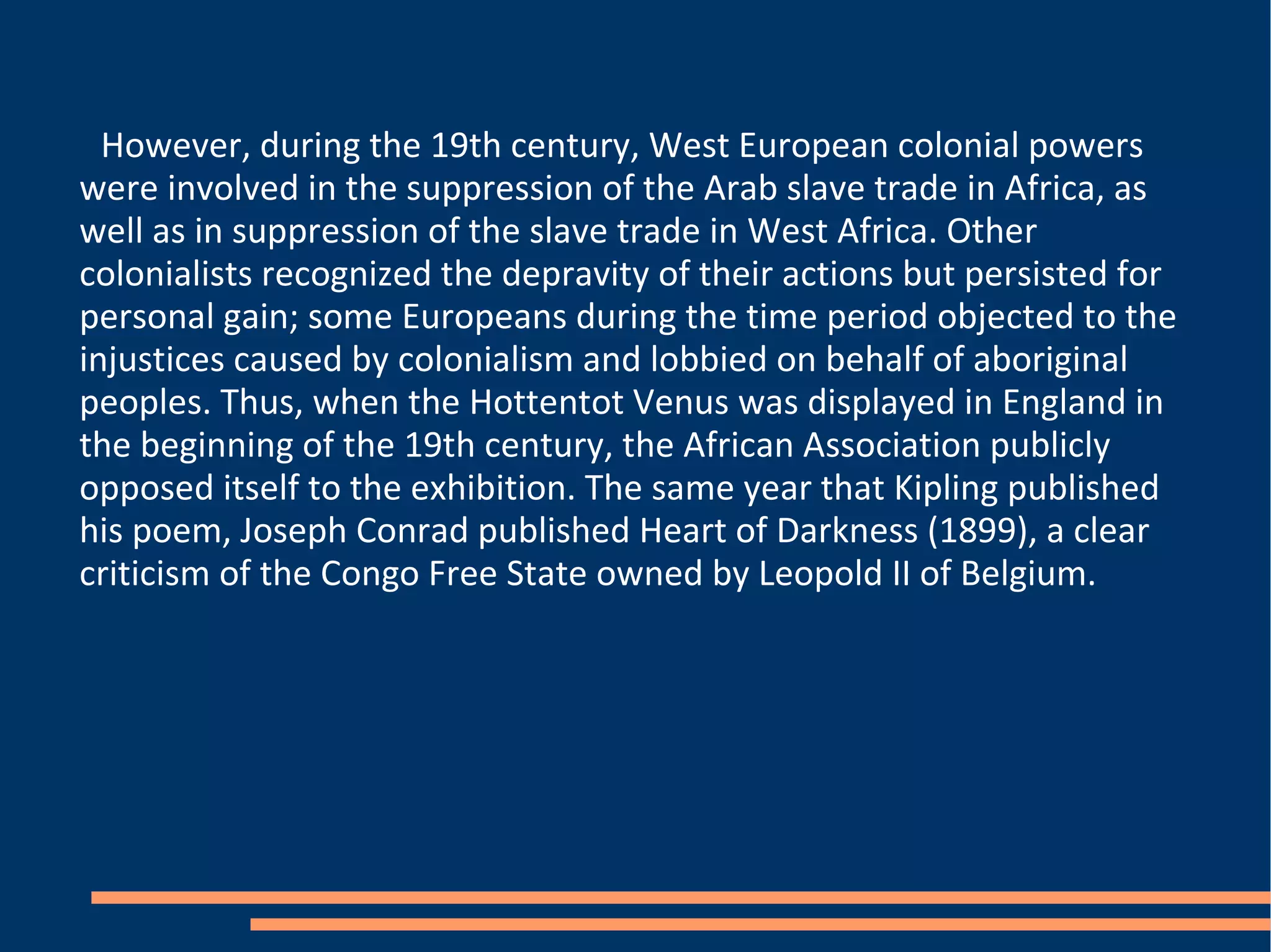 However, during the 19th century, West European colonial powers were involved in the suppression of the Arab slave trade in Africa, as well as in suppression of the slave trade in West Africa. Other colonialists recognized the depravity of their actions but persisted for personal gain; some Europeans during the time period objected to the injustices caused by colonialism and lobbied on behalf of aboriginal peoples. Thus, when the Hottentot Venus was displayed in England in the beginning of the 19th century, the African Association publicly opposed itself to the exhibition. The same year that Kipling published his poem, Joseph Conrad published Heart of Darkness (1899), a clear criticism of the Congo Free State owned by Leopold II of Belgium. 