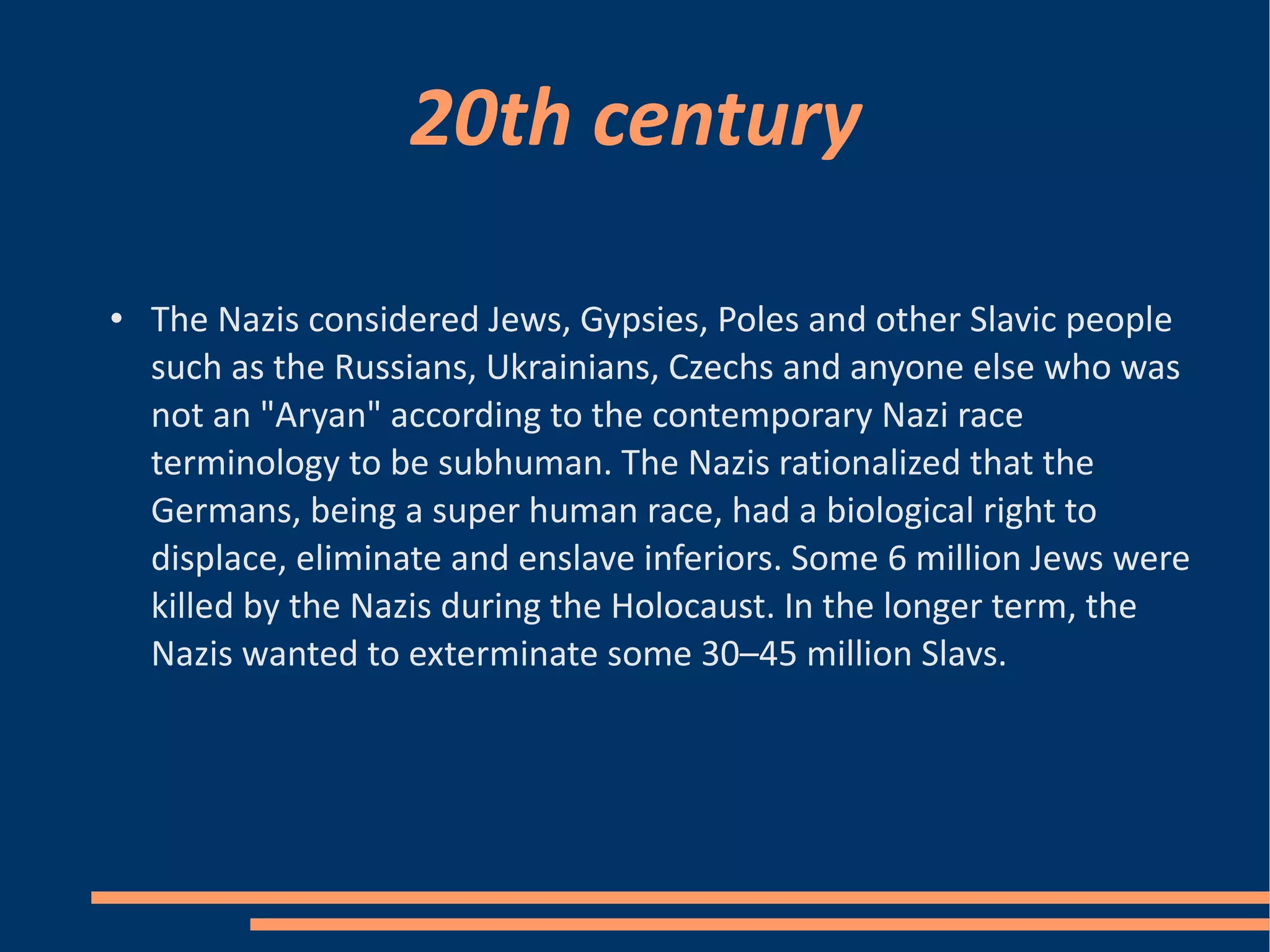 20th century The Nazis considered Jews, Gypsies, Poles and other Slavic people such as the Russians, Ukrainians, Czechs and anyone else who was not an "Aryan" according to the contemporary Nazi race terminology to be subhuman. The Nazis rationalized that the Germans, being a super human race, had a biological right to displace, eliminate and enslave inferiors. Some 6 million Jews were killed by the Nazis during the Holocaust. In the longer term, the Nazis wanted to exterminate some 30–45 million Slavs. 