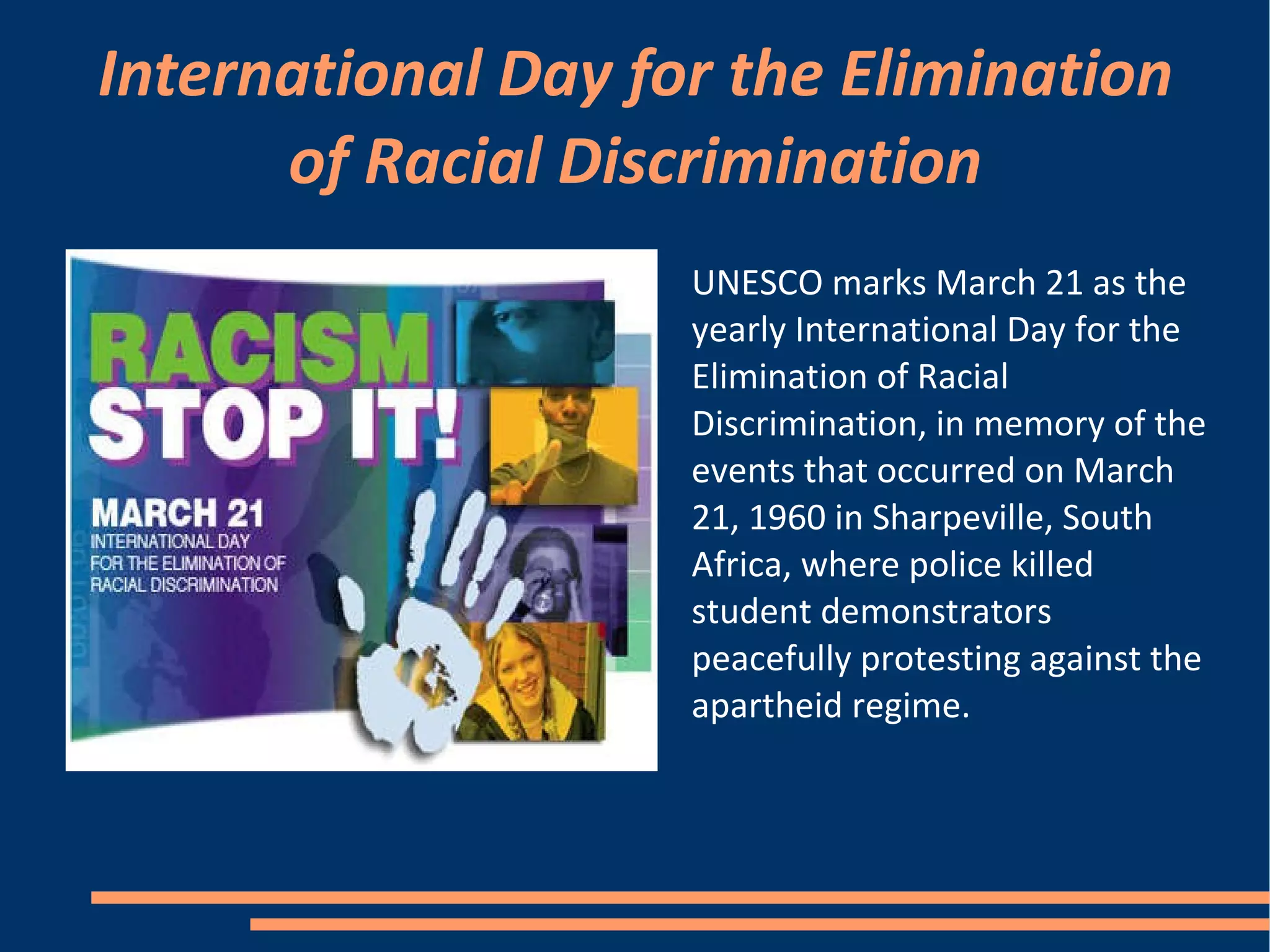 International Day for the Elimination of Racial Discrimination UNESCO marks March 21 as the yearly International Day for the Elimination of Racial Discrimination, in memory of the events that occurred on March 21, 1960 in Sharpeville, South Africa, where police killed student demonstrators peacefully protesting against the apartheid regime. 
