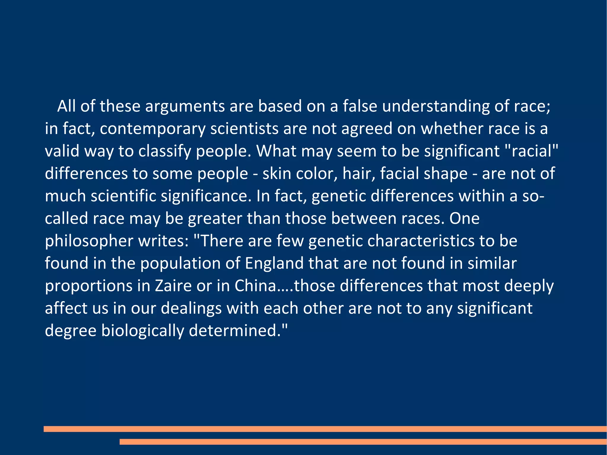 All of these arguments are based on a false understanding of race; in fact, contemporary scientists are not agreed on whether race is a valid way to classify people. What may seem to be significant "racial" differences to some people - skin color, hair, facial shape - are not of much scientific significance. In fact, genetic differences within a so-called race may be greater than those between races. One philosopher writes: "There are few genetic characteristics to be found in the population of England that are not found in similar proportions in Zaire or in China….those differences that most deeply affect us in our dealings with each other are not to any significant degree biologically determined." 