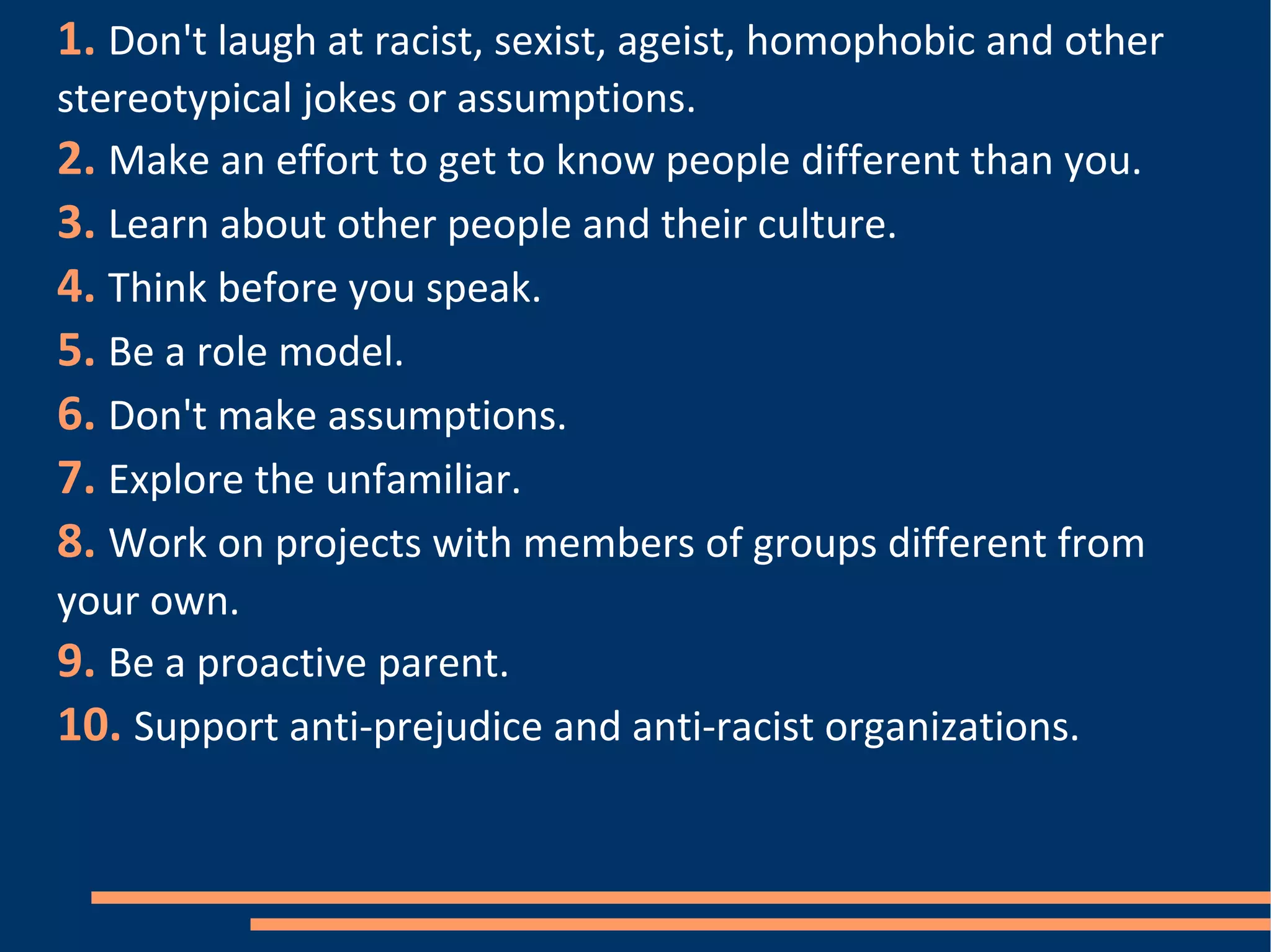 1.   Don't laugh at racist, sexist, ageist, homophobic and other stereotypical jokes or assumptions.  2.   Make an effort to get to know people different than you. 3.   Learn about other people and their culture.  4.   Think before you speak. 5.   Be a role model. 6.   Don't make assumptions. 7.   Explore the unfamiliar. 8.   Work on projects with members of groups different from your own. 9.   Be a proactive parent. 10.   Support anti-prejudice and anti-racist organizations. 