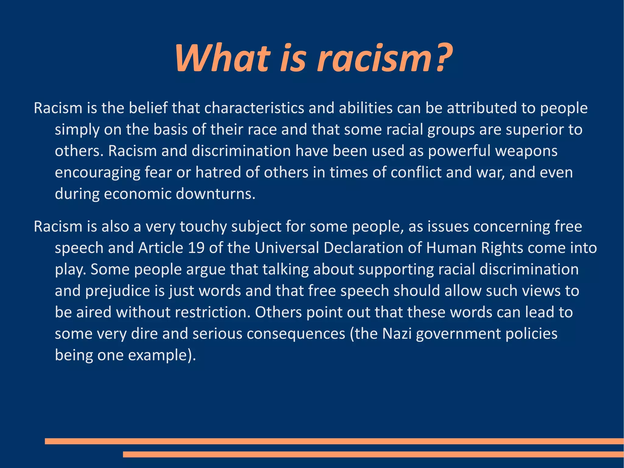 What is racism? Racism is the belief that characteristics and abilities can be attributed to people simply on the basis of their race and that some racial groups are superior to others. Racism and discrimination have been used as powerful weapons encouraging fear or hatred of others in times of conflict and war, and even during economic downturns. Racism is also a very touchy subject for some people, as issues concerning free speech and Article 19 of the Universal Declaration of Human Rights come into play. Some people argue that talking about supporting racial discrimination and prejudice is just words and that free speech should allow such views to be aired without restriction. Others point out that these words can lead to some very dire and serious consequences (the Nazi government policies being one example). 