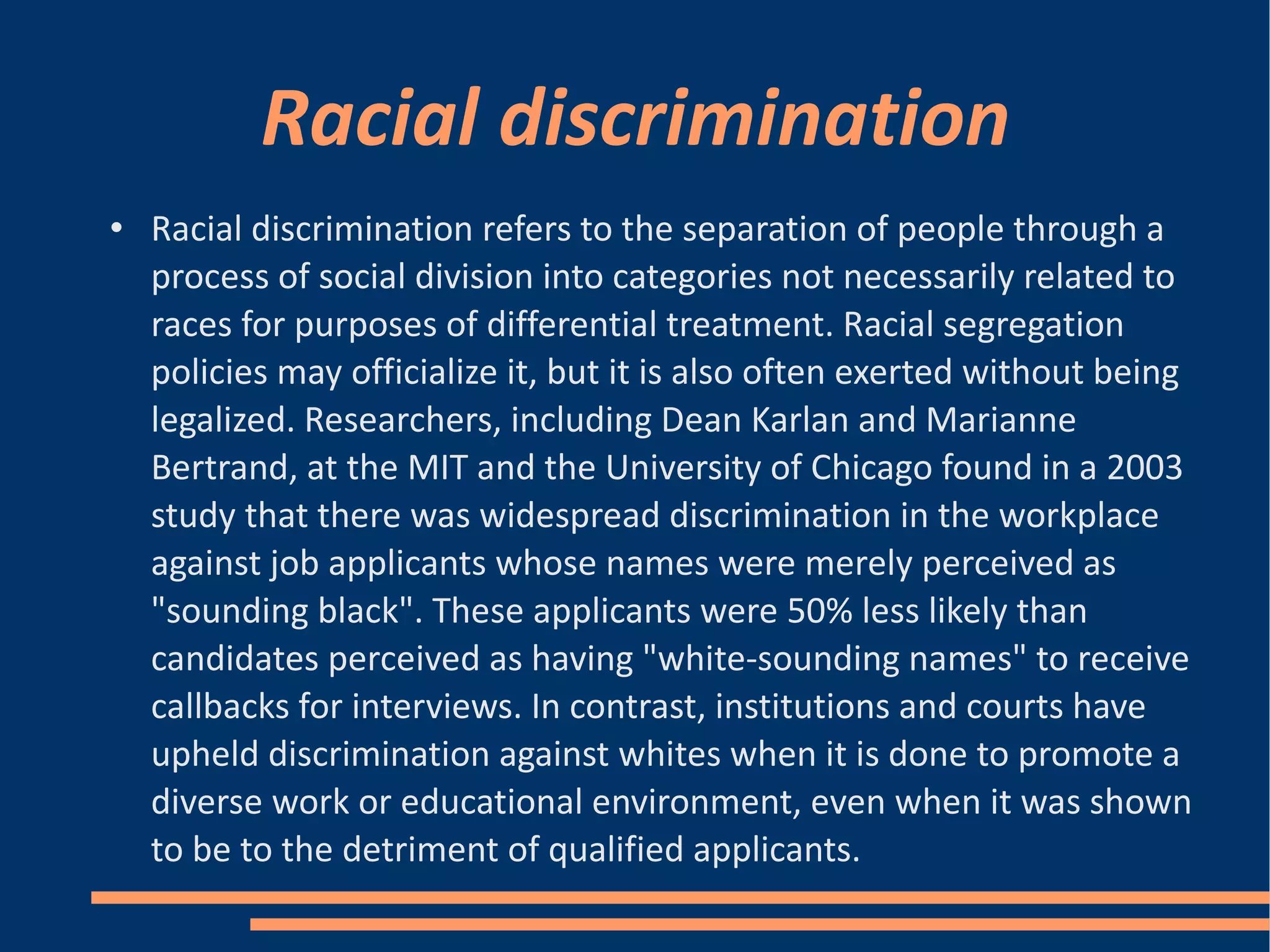 Racial discrimination Racial discrimination refers to the separation of people through a process of social division into categories not necessarily related to races for purposes of differential treatment. Racial segregation policies may officialize it, but it is also often exerted without being legalized. Researchers, including Dean Karlan and Marianne Bertrand, at the MIT and the University of Chicago found in a 2003 study that there was widespread discrimination in the workplace against job applicants whose names were merely perceived as "sounding black". These applicants were 50% less likely than candidates perceived as having "white-sounding names" to receive callbacks for interviews. In contrast, institutions and courts have upheld discrimination against whites when it is done to promote a diverse work or educational environment, even when it was shown to be to the detriment of qualified applicants.  
