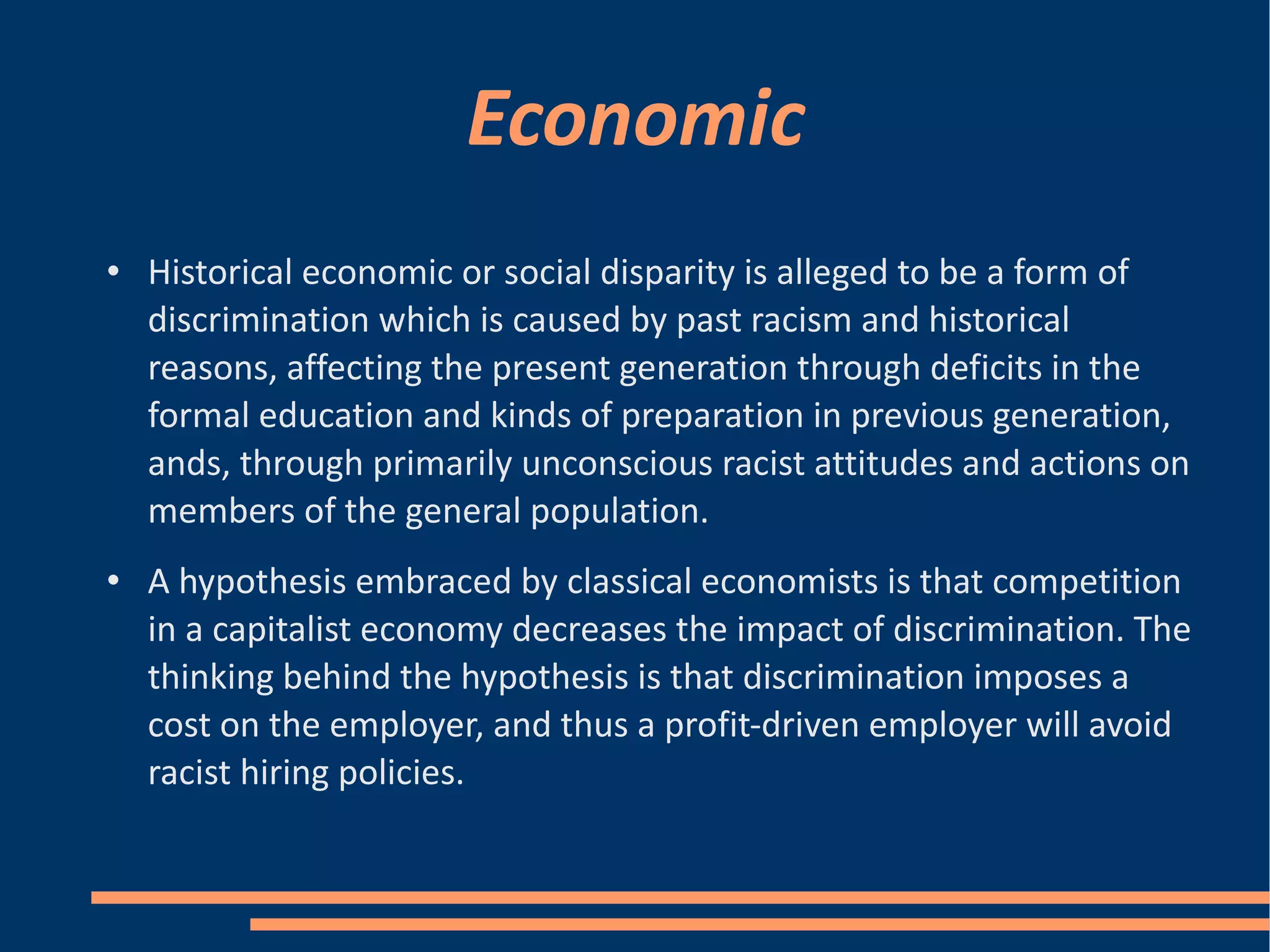 Economic Historical economic or social disparity is alleged to be a form of discrimination which is caused by past racism and historical reasons, affecting the present generation through deficits in the formal education and kinds of preparation in previous generation, ands, through primarily unconscious racist attitudes and actions on members of the general population. A hypothesis embraced by classical economists is that competition in a capitalist economy decreases the impact of discrimination. The thinking behind the hypothesis is that discrimination imposes a cost on the employer, and thus a profit-driven employer will avoid racist hiring policies. 