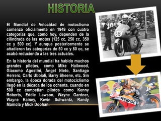 El Mundial de Velocidad de motoclismo
comenzó oficialmente en 1949 con cuatro
categorías que, como hoy, dependen de la
cilindrada de las motos (125 cc, 250 cc, 350
cc y 500 cc). Y aunque posteriormente se
añadieron las categorías de 50 cc y 80 cc, se
acabó reduciendo a las tres actuales.
En la historia del mundial ha habido muchos
grandes pilotos, como Mike Hailwood,
Giacomo Agostini, Ángel Nieto, Santiago
Herrero, Carlo Ubbiali, Barry Sheene, etc. Sin
embargo, la época dorada del motociclismo
llegó en la década de los ochenta, cuando en
500 cc competían pilotos como Kenny
Roberts, Eddie Lawson, Wayne Gardner,
Wayne Rainey, Kevin Schwantz, Randy
Mamola y Mick Doohan.
 