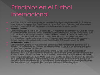  Nació en Burgos, donde su padre, el también futbolista Juan Manuel Mata Rodríguez,
jugaba en esos momentos. Creció a partir de los 3 años en Oviedo, ciudad en la que
empezó a jugar al fútbol y de la que procede gran parte de su familia.
 Juventud Estadio
 Comenzó a jugar al fútbol en La Fresneda C.F, más tarde en el Masaveu Club de Fútbol
y, posteriormente, también formó parte del Juventud Estadio Club de Fútbol hasta que,
con doce años, se incorporó a la cantera del Real Oviedo. A pesar de su edad ya
apuntaba maneras debido a técnica, a su velocidad, y a sus goles y regates,
características que le valieron para que, tras pasar dos años en el equipo asturiano,
fichara por las categorías inferiores del Real Madrid C. F..en el verano de 2003.
 Real Madrid Castilla C. F.
 Debutó en el Cadete A y fue subiendo peldaños cada temporada, pasando por el
Juvenil C y, finalmente, el Juvenil A en la temporada 2005/06. Con este equipo ganó
la Liga y la Copa de Campeones.
 Ese mismo año disputó también el Campeonato Europeo sub-19 con la selecion
española, en el que se proclamó campeón y anotó cuatro goles. Esto le valió para dar
el salto al Real Madrid Castilla C. F. sin ni siquiera tener que pasar por el Real Madrid F.C
 En la temporada 2006/07 Juan Mata jugó en el Castilla en Segunda División. Su posición
en el campo se trasladó a la banda izquierda, actuando como extremo, aunque sin
perder su olfato de cara al gol ya que terminó como el segundo máximo goleador del
filial madridista, con diez goles, por detrás el delantero Álvaro Negredo.
 