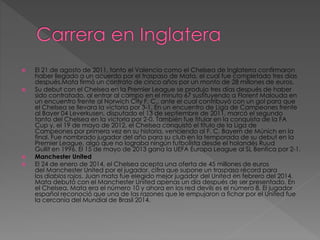  El 21 de agosto de 2011, tanto el Valencia como el Chelsea de Inglaterra confirmaron
haber llegado a un acuerdo por el traspaso de Mata, el cual fue completado tres días
después.Mata firmó un contrato de cinco años por un monto de 28 millones de euros.
 Su debut con el Chelsea en la Premier League se produjo tres días después de haber
sido contratado, al entrar al campo en el minuto 67 sustituyendo a Florent Malouda en
un encuentro frente al Norwich City F. C., ante el cual contribuyó con un gol para que
el Chelsea se llevara la victoria por 3-1. En un encuentro de Liga de Campeones frente
al Bayer 04 Leverkusen, disputado el 13 de septiembre de 2011, marcó el segundo
tanto del Chelsea en la victoria por 2-0. También fue titular en la conquista de la FA
Cup y, el 19 de mayo de 2012, el Chelsea conquistó el título de la Liga de
Campeones por primera vez en su historia, venciendo al F. C. Bayern de Múnich en la
final. Fue nombrado jugador del año para su club en la temporada de su debut en la
Premier League, algo que no lograba ningún futbolista desde el holandés Ruud
Gullit en 1996. El 15 de mayo de 2013 gana la UEFA Europa League al SL Benfica por 2-1.
 Manchester United
 El 24 de enero de 2014, el Chelsea acepta una oferta de 45 millones de euros
del Manchester United por el jugador, cifra que supone un traspaso récord para
los diablos rojos. Juan mata fue elegido mejor jugador del United en febrero del 2014.
Mata debutó con el Manchester United apenas un día después de ser presentado. En
el Chelsea, Mata era el número 10 y ahora en los red devils es el número 8. El jugador
español reconoció que una de las razones que le empujaron a fichar por el United fue
la cercanía del Mundial de Brasil 2014.
 