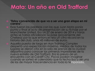  "Estoy convencido de que va a ser una gran etapa en mi
carrera".
 Esas fueron las palabras con las que Juan Mata ponía
punto y final al acto de presentación de su fichaje por el
Manchester United. Era un 27 de enero de 2014 y horas
antes se había oficializado su pase (proveniente del
Chelsea) por la que entonces era un cifra récord en la
historia del club, unos 45 millones de euros.
 Aquella puesta de largo en Aon Training Complex
despertó una expectación máxima. Medios de todos los
lugares se dieron cita en la sala de prensa de la ciudad
deportiva para conocer las primeras impresiones de la
nueva estrella de Old Trafford. Era la previa de un
encuentro con el Cardiff City. Pocos podían imaginar
cuando se sorteó el calendario que la fecha iba a ser una
de las de mayor trascendencia en toda la temporada.
 