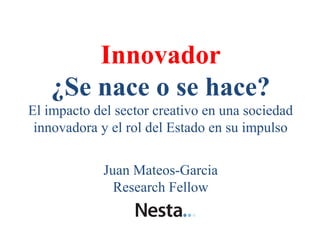 Innovador
   ¿Se nace o se hace?
El impacto del sector creativo en una sociedad
 innovadora y el rol del Estado en su impulso


             Juan Mateos-Garcia
               Research Fellow
 