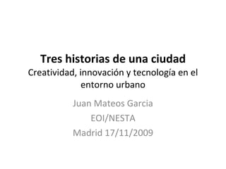Tres historias de una ciudad Creatividad, innovación y tecnología en el entorno urbano Juan Mateos Garcia EOI/NESTA Madrid 17/11/2009 