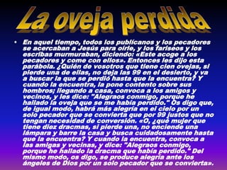 • En aquel tiempo, todos los publícanos y los pecadores
  se acercaban a Jesús para oírle, y los fariseos y los
  escribas murmuraban, diciendo: «Este acoge a los
  pecadores y come con ellos». Entonces les dijo esta
  parábola. ¿Quién de vosotros que tiene cien ovejas, si
  pierde una de ellas, no deja las 99 en el desierto, y va
  a buscar la que se perdió hasta que la encuentra? Y
  cuando la encuentra, la pone contento sobre sus
  hombros; llegando a casa, convoca a los amigos y
  vecinos, y les dice: "Alegraos conmigo, porque he
  hallado la oveja que se me había perdido." Os digo que,
  de igual modo, habrá más alegría en el cielo por un
  solo pecador que se convierta que por 99 justos que no
  tengan necesidad de conversión. «O, ¿qué mujer que
  tiene diez dracmas, si pierde una, no enciende una
  lámpara y barre la casa y busca cuidadosamente hasta
  que la encuentra? Y cuando la encuentra, convoca a
  las amigas y vecinas, y dice: "Alegraos conmigo,
  porque he hallado la dracma que había perdido." Del
  mismo modo, os digo, se produce alegría ante los
  ángeles de Dios por un solo pecador que se convierta».
 