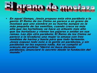 • En aquel tiempo, Jesús propuso esta otra parábola a la
  gente: El Reino de los Cielos se parece a un grano de
  mostaza que uno siembra en su huerta; aunque es la
  más pequeña de las semillas, cuando crece es más
  alta que las hortalizas; se hace un arbusto más alto
  que las hortalizas y vienen los pájaros a anidar en sus
  ramas. Les dijo otra parábola: El Reino de los Cielos se
  parece a la levadura; una mujer la amasa con tres
  medidas de harina y basta para que todo fermente.
  Jesús expuso todo esto a la gente en parábolas, y sin
  parábolas no les exponía nada. Así se cumplió el
  oráculo del profeta: “Abriré mi boca diciendo
  parábolas; anunciaré lo secreto desde la fundación del
  mundo.”
 