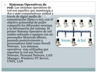  Sistemas Operativos de
red: Los sistemas operativos de
red son aquellos que mantienen a
dos o más computadoras unidas a
través de algún medio de
comunicación (físico o no), con el
objetivo primordial de poder
compartir los diferentes recursos
y la información del sistema. El
primer Sistema Operativo de red
estaba enfocado a equipos con un
procesador Motorola 68000,
pasando posteriormente a
procesadores Intel como Novell
Netware. Los sistemas
operativos más utilizados que
soportan la red son Novell
Netware, Personal Netware, LAN
Manager, Windows NT Server,
UNIX, LAN
 