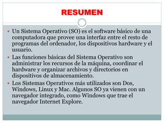 RESUMEN
 Un Sistema Operativo (SO) es el software básico de una
computadora que provee una interfaz entre el resto de
programas del ordenador, los dispositivos hardware y el
usuario.
 Las funciones básicas del Sistema Operativo son
administrar los recursos de la máquina, coordinar el
hardware y organizar archivos y directorios en
dispositivos de almacenamiento.
 Los Sistemas Operativos más utilizados son Dos,
Windows, Linux y Mac. Algunos SO ya vienen con un
navegador integrado, como Windows que trae el
navegador Internet Explore.
 