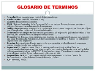 GLOSARIO DE TERMINOS
 Armada: Es un mecanismo de control de interrupciones.
 Bit de Espera: Es un bit dentro de la Pep.
 Canales: Procesadores dedicados.
 CMS: (Sistema Supervisor de la Conversación) es un sistema de usuario único que ofrece
potentes funciones para el desarrollo de programas.
 Código: O programa de máquina; es el conjunto de instrucciones máquina que tiene por objeto
que el computador realice una determinada función.
 Controlador de dispositivo: Software que controla un dispositivo que está conectado a, o es
parte de, una computadora. (En inglés: device driver).
 Demonio: Un demonio es un programa que funciona sin intervención humana, para cumplir
una tarea determinada. Por ejemplo, lid es un demonio que controla el flujo de los trabajos de
impresión en una impresora
 Desvíos: Interrupciones debidas a errores de programación, producidas por el procesador
cuando intenta ejecutar una instrucción.
 Dirección PI: Las direcciones PI son el método mediante el cual se identifican los
ordenadores individuales (o, en una interpretación más estricta, las interfaces de red de dichos
ordenadores) dentro de un red TCP/IP. Todas las direcciones IP consisten en cuatro números
separados por puntos, donde cada número está entre 0 y 255.
 Dispositivos de E/S: Componente mecánico que se conecta a la Unidad Central de
Procesamiento a través de las unidades de Entrada y Salida.
 E/S: Entrada / Salida.
 