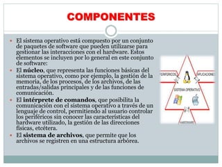COMPONENTES
 El sistema operativo está compuesto por un conjunto
de paquetes de software que pueden utilizarse para
gestionar las interacciones con el hardware. Estos
elementos se incluyen por lo general en este conjunto
de software:
 El núcleo, que representa las funciones básicas del
sistema operativo, como por ejemplo, la gestión de la
memoria, de los procesos, de los archivos, de las
entradas/salidas principales y de las funciones de
comunicación.
 El intérprete de comandos, que posibilita la
comunicación con el sistema operativo a través de un
lenguaje de control, permitiendo al usuario controlar
los periféricos sin conocer las características del
hardware utilizado, la gestión de las direcciones
físicas, etcétera.
 El sistema de archivos, que permite que los
archivos se registren en una estructura arbórea.
 
