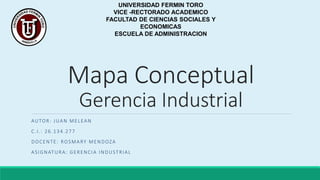 Mapa Conceptual
Gerencia Industrial
AUTOR: JUAN MELEAN
C.I.: 26.134.277
DOCENTE: ROSMARY MENDOZA
ASIGNATURA: GERENCIA INDUSTRIAL
UNIVERSIDAD FERMIN TORO
VICE -RECTORADO ACADEMICO
FACULTAD DE CIENCIAS SOCIALES Y
ECONOMICAS
ESCUELA DE ADMINISTRACION
 