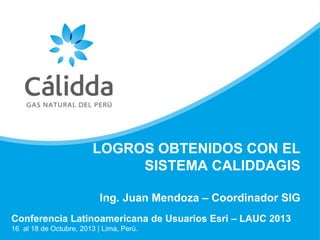 LOGROS OBTENIDOS CON EL
SISTEMA CALIDDAGIS
Ing. Juan Mendoza – Coordinador SIG
Conferencia Latinoamericana de Usuarios Esri – LAUC 2013
16 al 18 de Octubre, 2013 | Lima, Perú.

 