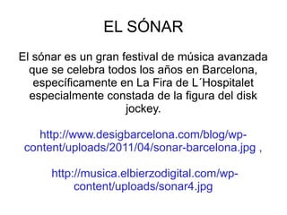 EL SÓNAR
El sónar es un gran festival de música avanzada
que se celebra todos los años en Barcelona,
específicamente en La Fira de L´Hospitalet
especialmente constada de la figura del disk
jockey.
http://www.desigbarcelona.com/blog/wpcontent/uploads/2011/04/sonar-barcelona.jpg ,
http://musica.elbierzodigital.com/wpcontent/uploads/sonar4.jpg

 