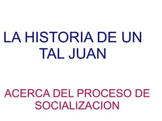 LA HISTORIA DE UN
     TAL JUAN

ACERCA DEL PROCESO DE
    SOCIALIZACION
 