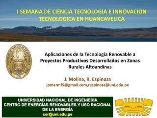 I SEMANA DE CIENCIA TECNOLOGIA E INNOVACION
            TECNOLOGICA EN HUANCAVELICA




                Aplicaciones de la Tecnologia Renovable a
              Proyectos Productivos Desarrollados en Zonas
                           Rurales Altoandinas

                         J. Molina, R. Espinoza
                 jomarmf5@gmail.com,respinoza@uni.edu.pe


     UNIVERSIDAD NACIONAL DE INGENIERÍA
CENTRO DE ENERGÍAS RENOVABLES Y USO RACIONAL
               DE LA ENERGÍA
                cer@uni.edu.pe
 