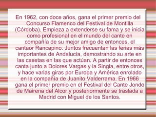 En 1962, con doce años, gana el primer premio del Concurso Flamenco del Festival de Montilla (Córdoba). Empieza a extenderse su fama y se inicia como profesional en el mundo del cante en compañía de su mejor amigo de entonces, el cantaor Rancapino. Juntos frecuentan las ferias más importantes de Andalucía, demostrando su arte en las casetas en las que actúan. A partir de entonces canta junto a Dolores Vargas y la Singla, entre otros, y hace varias giras por Europa y América enrolado en la compañía de Juanito Valderrama. En 1966 gana el primer premio en el Festival del Cante Jondo de Mairena del Alcor y posteriormente se traslada a Madrid con Miguel de los Santos. 