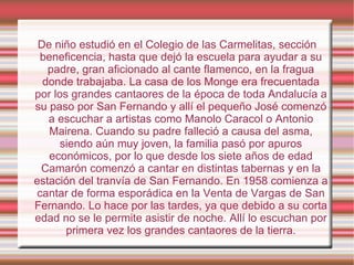 De niño estudió en el Colegio de las Carmelitas, sección beneficencia, hasta que dejó la escuela para ayudar a su padre, gran aficionado al cante flamenco, en la fragua donde trabajaba. La casa de los Monge era frecuentada por los grandes cantaores de la época de toda Andalucía a su paso por San Fernando y allí el pequeño José comenzó a escuchar a artistas como Manolo Caracol o Antonio Mairena. Cuando su padre falleció a causa del asma, siendo aún muy joven, la familia pasó por apuros económicos, por lo que desde los siete años de edad Camarón comenzó a cantar en distintas tabernas y en la estación del tranvía de San Fernando. En 1958 comienza a cantar de forma esporádica en la Venta de Vargas de San Fernando. Lo hace por las tardes, ya que debido a su corta edad no se le permite asistir de noche. Allí lo escuchan por primera vez los grandes cantaores de la tierra. 