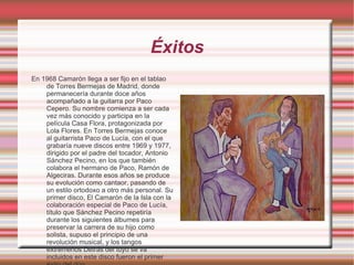 Éxitos En 1968 Camarón llega a ser fijo en el tablao de Torres Bermejas de Madrid, donde permanecería durante doce años acompañado a la guitarra por Paco Cepero. Su nombre comienza a ser cada vez más conocido y participa en la película Casa Flora, protagonizada por Lola Flores. En Torres Bermejas conoce al guitarrista Paco de Lucía, con el que grabaría nueve discos entre 1969 y 1977, dirigido por el padre del tocador, Antonio Sánchez Pecino, en los que también colabora el hermano de Paco, Ramón de Algeciras. Durante esos años se produce su evolución como cantaor, pasando de un estilo ortodoxo a otro más personal. Su primer disco, El Camarón de la Isla con la colaboración especial de Paco de Lucía, título que Sánchez Pecino repetiría durante los siguientes álbumes para preservar la carrera de su hijo como solista, supuso el principio de una revolución musical, y los tangos extremeños Detrás del tuyo se va incluidos en este disco fueron el primer éxito del dúo. 