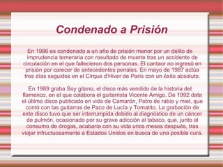 En 1986 es condenado a un año de prisión menor por un delito de imprudencia temeraria con resultado de muerte tras un accidente de circulación en el que fallecieron dos personas. El cantaor no ingresó en prisión por carecer de antecedentes penales. En mayo de 1987 actúa tres días seguidos en el Cirque d'Hiver de París con un éxito absoluto. En 1989 graba Soy gitano, el disco más vendido de la historia del flamenco, en el que colabora el guitarrista Vicente Amigo. De 1992 data el último disco publicado en vida de Camarón, Potro de rabia y miel, que contó con las guitarras de Paco de Lucía y Tomatito. La grabación de este disco tuvo que ser interrumpida debido al diagnóstico de un cáncer de pulmón, ocasionado por su grave adicción al tabaco, que, junto al consumo de drogas, acabaría con su vida unos meses después, tras viajar infructuosamente a Estados Unidos en busca de una posible cura . Condenado a Prisión 