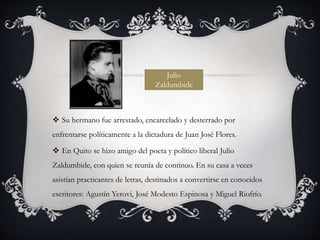  Su hermano fue arrestado, encarcelado y desterrado por
enfrentarse políticamente a la dictadura de Juan José Flores.
 En Quito se hizo amigo del poeta y político liberal Julio
Zaldumbide, con quien se reunía de continuo. En su casa a veces
asistían practicantes de letras, destinados a convertirse en conocidos
escritores: Agustín Yerovi, José Modesto Espinosa y Miguel Riofrío.
Julio
Zaldumbide
 